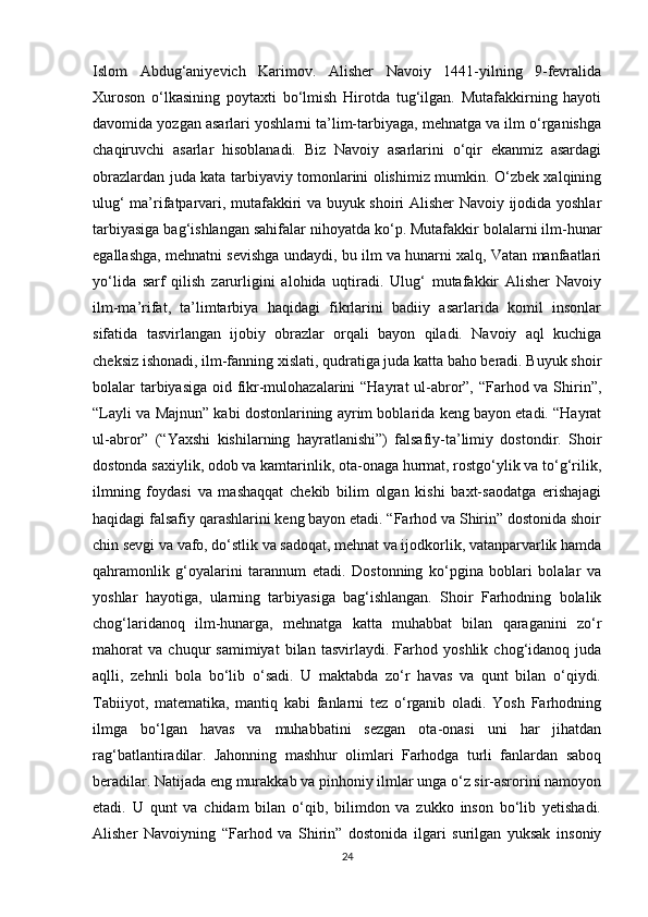 Islom   Abdug‘aniyevich   Karimov.   Alisher   Navoiy   1441-yilning   9-fevralida
Xuroson   o‘lkasining   poytaxti   bo‘lmish   Hirotda   tug‘ilgan.   Mutafakkirning   hayoti
davomida yozgan asarlari yoshlarni ta’lim-tarbiyaga, mehnatga va ilm o‘rganishga
chaqiruvchi   asarlar   hisoblanadi.   Biz   Navoiy   asarlarini   o‘qir   ekanmiz   asardagi
obrazlardan juda kata tarbiyaviy tomonlarini olishimiz mumkin. O‘zbek xalqining
ulug‘ ma’rifatparvari, mutafakkiri va buyuk shoiri Alisher Navoiy ijodida yoshlar
tarbiyasiga bag‘ishlangan sahifalar nihoyatda ko‘p. Mutafakkir bolalarni ilm-hunar
egallashga, mehnatni sevishga undaydi, bu ilm va hunarni xalq, Vatan manfaatlari
yo‘lida   sarf   qilish   zarurligini   alohida   uqtiradi.   Ulug‘   mutafakkir   Alisher   Navoiy
ilm-ma’rifat,   ta’limtarbiya   haqidagi   fikrlarini   badiiy   asarlarida   komil   insonlar
sifatida   tasvirlangan   ijobiy   obrazlar   orqali   bayon   qiladi.   Navoiy   aql   kuchiga
cheksiz ishonadi, ilm-fanning xislati, qudratiga juda katta baho beradi. Buyuk shoir
bolalar tarbiyasiga oid fikr-mulohazalarini  “Hayrat  ul-abror”, “Farhod va Shirin”,
“Layli va Majnun” kabi dostonlarining ayrim boblarida keng bayon etadi. “Hayrat
ul-abror”   (“Yaxshi   kishilarning   hayratlanishi”)   falsafiy-ta’limiy   dostondir.   Shoir
dostonda saxiylik, odob va kamtarinlik, ota-onaga hurmat, rostgo‘ylik va to‘g‘rilik,
ilmning   foydasi   va   mashaqqat   chekib   bilim   olgan   kishi   baxt-saodatga   erishajagi
haqidagi falsafiy qarashlarini keng bayon etadi. “Farhod va Shirin” dostonida shoir
chin sevgi va vafo, do‘stlik va sadoqat, mehnat va ijodkorlik, vatanparvarlik hamda
qahramonlik   g‘oyalarini   tarannum   etadi.   Dostonning   ko‘pgina   boblari   bolalar   va
yoshlar   hayotiga,   ularning   tarbiyasiga   bag‘ishlangan.   Shoir   Farhodning   bolalik
chog‘laridanoq   ilm-hunarga,   mehnatga   katta   muhabbat   bilan   qaraganini   zo‘r
mahorat   va   chuqur   samimiyat   bilan   tasvirlaydi.   Farhod   yoshlik   chog‘idanoq   juda
aqlli,   zehnli   bola   bo‘lib   o‘sadi.   U   maktabda   zo‘r   havas   va   qunt   bilan   o‘qiydi.
Tabiiyot,   matematika,   mantiq   kabi   fanlarni   tez   o‘rganib   oladi.   Yosh   Farhodning
ilmga   bo‘lgan   havas   va   muhabbatini   sezgan   ota-onasi   uni   har   jihatdan
rag‘batlantiradilar.   Jahonning   mashhur   olimlari   Farhodga   turli   fanlardan   saboq
beradilar. Natijada eng murakkab va pinhoniy ilmlar unga o‘z sir-asrorini namoyon
etadi.   U   qunt   va   chidam   bilan   o‘qib,   bilimdon   va   zukko   inson   bo‘lib   yetishadi.
Alisher   Navoiyning   “Farhod   va   Shirin”   dostonida   ilgari   surilgan   yuksak   insoniy
24