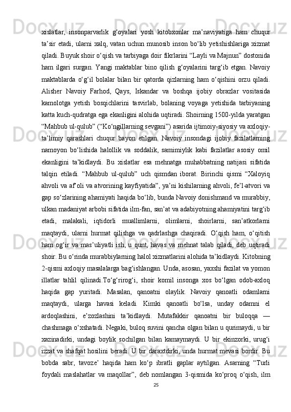 xislatlar,   insonparvarlik   g‘oyalari   yosh   kitobxonlar   ma’naviyatiga   ham   chuqur
ta’sir   etadi,   ularni   xalq,   vatan   uchun   munosib   inson   bo‘lib   yetishishlariga   xizmat
qiladi. Buyuk shoir o‘qish va tarbiyaga doir fikrlarini “Layli va Majnun” dostonida
ham   ilgari   surgan.   Yangi   maktablar   bino   qilish   g‘oyalarini   targ‘ib   etgan.   Navoiy
maktablarda   o‘g‘il   bolalar   bilan   bir   qatorda   qizlarning   ham   o‘qishini   orzu   qiladi.
Alisher   Navoiy   Farhod,   Qays,   Iskandar   va   boshqa   ijobiy   obrazlar   vositasida
kamolotga   yetish   bosqichlarini   tasvirlab,   bolaning   voyaga   yetishida   tarbiyaning
katta kuch-qudratga ega ekanligini alohida uqtiradi. Shoirning 1500-yilda yaratgan
“Mahbub ul-qulub” (“Ko‘ngillarning sevgani”) asarida ijtimoiy-siyosiy va axloqiy-
ta’limiy   qarashlari   chuqur   bayon   etilgan.   Navoiy   insondagi   ijobiy   fazilatlarning
namoyon   bo‘lishida   halollik   va   soddalik,   samimiylik   kabi   fazilatlar   asosiy   omil
ekanligini   ta’kidlaydi.   Bu   xislatlar   esa   mehnatga   muhabbatning   natijasi   sifatida
talqin   etiladi.   “Mahbub   ul-qulub”   uch   qismdan   iborat.   Birinchi   qismi   “Xaloyiq
ahvoli va af’oli va atvorining kayfiyatida”, ya’ni kishilarning ahvoli, fe’l-atvori va
gap so‘zlarining ahamiyati haqida bo‘lib, bunda Navoiy donishmand va murabbiy,
ulkan madaniyat arbobi sifatida ilm-fan, san’at va adabiyotning ahamiyatini targ‘ib
etadi,   malakali,   iqtidorli   muallimlarni,   olimlarni,   shoirlarni,   san’atkorlarni
maqtaydi,   ularni   hurmat   qilishga   va   qadrlashga   chaqiradi.   O‘qish   ham,   o‘qitish
ham   og‘ir   va   mas’uliyatli   ish,   u   qunt,   havas   va   mehnat   talab   qiladi,   deb   uqtiradi
shoir. Bu o‘rinda murabbiylarning halol xizmatlarini alohida ta’kidlaydi. Kitobning
2-qismi axloqiy masalalarga bag‘ishlangan. Unda, asosan, yaxshi fazilat va yomon
illatlar   tahlil   qilinadi.To‘g‘rirog‘i,   shoir   komil   insonga   xos   bo‘lgan   odob-axloq
haqida   gap   yuritadi.   Masalan,   qanoatni   olaylik.   Navoiy   qanoatli   odamlarni
maqtaydi,   ularga   havasi   keladi.   Kimki   qanoatli   bo‘lsa,   unday   odamni   el
ardoqlashini,   e’zozlashini   ta’kidlaydi.   Mutafakkir   qanoatni   bir   buloqqa   —
chashmaga o‘xshatadi. Negaki, buloq suvini qancha olgan bilan u qurimaydi, u bir
xazinadirki,   undagi   boylik   sochilgan   bilan   kamaymaydi.   U   bir   ekinzorki,   urug‘i
izzat va shafqat hosilini beradi. U bir daraxtdirki, unda hurmat mevasi bordir. Bu
bobda   sabr,   tavoze’   haqida   ham   ko‘p   ibratli   gaplar   aytilgan.   Asarning   “Turli
foydali   maslahatlar   va   maqollar”,   deb   nomlangan   3-qismida   ko‘proq   o‘qish,   ilm
25 