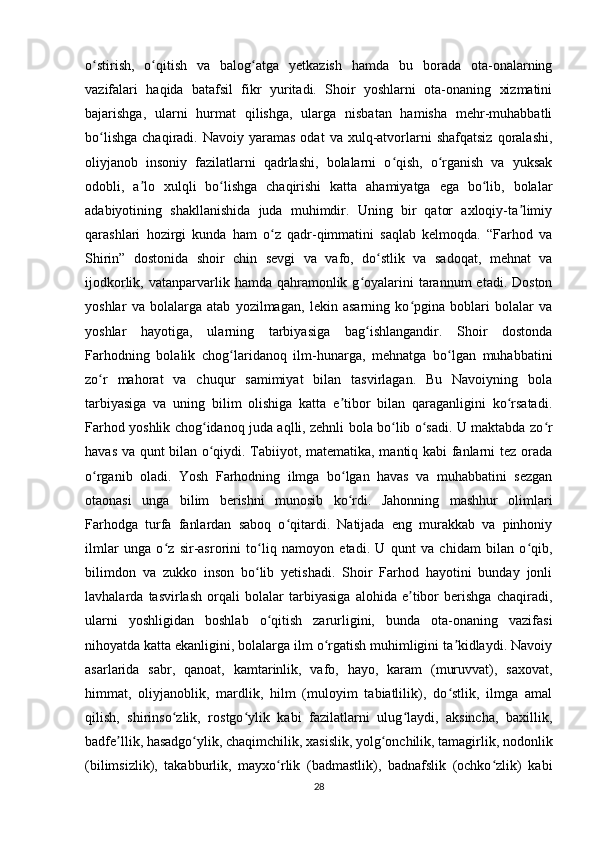 o stirish,   o qitish   va   balog atga   yetkazish   hamda   bu   borada   ota-onalarningʻ ʻ ʻ
vazifalari   haqida   batafsil   fikr   yuritadi.   Shoir   yoshlarni   ota-onaning   xizmatini
bajarishga,   ularni   hurmat   qilishga,   ularga   nisbatan   hamisha   mehr-muhabbatli
bo lishga   chaqiradi.  Navoiy  yaramas  odat   va  xulq-atvorlarni  shafqatsiz  qoralashi,
ʻ
oliyjanob   insoniy   fazilatlarni   qadrlashi,   bolalarni   o qish,   o rganish   va   yuksak	
ʻ ʻ
odobli,   a lo   xulqli   bo lishga   chaqirishi   katta   ahamiyatga   ega   bo lib,   bolalar	
ʼ ʻ ʻ
adabiyotining   shakllanishida   juda   muhimdir.   Uning   bir   qator   axloqiy-ta limiy	
ʼ
qarashlari   hozirgi   kunda   ham   o z   qadr-qimmatini   saqlab   kelmoqda.   “Farhod   va	
ʻ
Shirin”   dostonida   shoir   chin   sevgi   va   vafo,   do stlik   va   sadoqat,   mehnat   va	
ʻ
ijodkorlik,  vatanparvarlik  hamda qahramonlik  g oyalarini  tarannum   etadi. Doston	
ʻ
yoshlar   va   bolalarga   atab   yozilmagan,   lekin   asarning   ko pgina   boblari   bolalar   va	
ʻ
yoshlar   hayotiga,   ularning   tarbiyasiga   bag ishlangandir.   Shoir   dostonda	
ʻ
Farhodning   bolalik   chog laridanoq   ilm-hunarga,   mehnatga   bo lgan   muhabbatini	
ʻ ʻ
zo r   mahorat   va   chuqur   samimiyat   bilan   tasvirlagan.   Bu   Navoiyning   bola	
ʻ
tarbiyasiga   va   uning   bilim   olishiga   katta   e tibor   bilan   qaraganligini   ko rsatadi.	
ʼ ʻ
Farhod yoshlik chog idanoq juda aqlli, zehnli bola bo lib o sadi. U maktabda zo r	
ʻ ʻ ʻ ʻ
havas va qunt bilan o qiydi. Tabiiyot, matematika, mantiq kabi fanlarni tez orada
ʻ
o rganib   oladi.   Yosh   Farhodning   ilmga   bo lgan   havas   va   muhabbatini   sezgan	
ʻ ʻ
otaonasi   unga   bilim   berishni   munosib   ko rdi.   Jahonning   mashhur   olimlari	
ʻ
Farhodga   turfa   fanlardan   saboq   o qitardi.   Natijada   eng   murakkab   va   pinhoniy	
ʻ
ilmlar   unga   o z   sir-asrorini   to liq   namoyon   etadi.   U   qunt   va   chidam   bilan   o qib,	
ʻ ʻ ʻ
bilimdon   va   zukko   inson   bo lib   yetishadi.   Shoir   Farhod   hayotini   bunday   jonli	
ʻ
lavhalarda   tasvirlash   orqali   bolalar   tarbiyasiga   alohida   e tibor   berishga   chaqiradi,	
ʼ
ularni   yoshligidan   boshlab   o qitish   zarurligini,   bunda   ota-onaning   vazifasi	
ʻ
nihoyatda katta ekanligini, bolalarga ilm o rgatish muhimligini ta kidlaydi. Navoiy	
ʻ ʼ
asarlarida   sabr,   qanoat,   kamtarinlik,   vafo,   hayo,   karam   (muruvvat),   saxovat,
himmat,   oliyjanoblik,   mardlik,   hilm   (muloyim   tabiatlilik),   do stlik,   ilmga   amal	
ʻ
qilish,   shirinso zlik,   rostgo ylik   kabi   fazilatlarni   ulug laydi,   aksincha,   baxillik,	
ʻ ʻ ʻ
badfe llik, hasadgo ylik, chaqimchilik, xasislik, yolg onchilik, tamagirlik, nodonlik	
ʼ ʻ ʻ
(bilimsizlik),   takabburlik,   mayxo rlik   (badmastlik),   badnafslik   (ochko zlik)   kabi	
ʻ ʻ
28