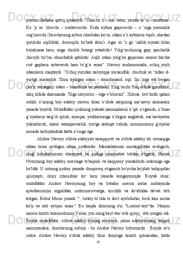 yomon illatlarni qattiq qoralaydi: “Chin so ‘z – mo ‘tabar, yaxshi so ‘z – muxtasar.
Ko   ‘p   so   ‘zlovchi   –   zeriktiruvchi.   Kishi   aybini   gapiruvchi   –   o   ‘ziga   yomonlik
sog inuvchi (birovlarning aybini izlashdan ko ra, odam o z ayblarini topib, ulardanʻ ʻ ʻ
qutulishi   oqillikdir,   demoqchi   bo ladi   shoir).   Agar   so   ‘z   go   ‘zallik   ziynati   bilan	
ʻ
bezalmasa   ham,   unga   chinlik   bezagi   yetarlidir!   Yolg onchining   gapi   qanchalik	
ʻ
chiroyli  bo lsa,  shunchalik  qabihdir.  Aqlli   odam   yolg on  gapirmas,  ammo  barcha	
ʻ ʻ
rost   gaplarni   aytaverish   ham   to g ri   emas”.   Navoiy   xushmuomala,   ochiq   yuzli	
ʻ ʻ
odamlarni maqtaydi: “Ochiq yuzidan xaloyiqqa xursandlik, chuchuk so ‘zidan el-
yurtga   xurramlik.   Tilini   tiyolgan   odam   –   donishmand,   oqil.   So   ‘ziga   erk   bergan
(ko p vaysagan) odam – beandisha va pastkash. Yolg onchi Haq oldida gunohkor,	
ʻ ʻ
xalq oldida sharmanda. Tilga ixtiyorsiz – elga e tiborsiz”. Xulosa. Iste’dodli qalam	
ʼ
sohibi   o’zining   boy   adabiy   merosi   bilan   o’zbek   xalqining   ma’naviy   xazinasini
yanada boyitdi. Mutafakkir ijodining yuksak namunalarini o qib o rganish, o lmas	
ʻ ʻ ʻ
g oyalarini targ ib qilish, ayniqsa, yoshlarmizga o zligini anglatish, ma naviyatini	
ʻ ʻ ʻ ʼ
yuksaltirish,   ularni   vatanparvarlik,   yurtga   sadoqat   ruhida,   umuminsoniy   g oyalar	
ʻ
asosida tarbiyalashda katta o ringa ega.	
ʻ
Alisher Navoiy o'zbek adabiyoti  taraqqiyoti  va o'zbek adabiy tili  ravnaqiga
ulkan   hissa   qo'shgan   ulkan   ijodkordir.   Mamlakatimiz   mustaqillikka   erishgach,
ulug'   bobokalonimiz   shaxsiyati   va   ijodiga   munosabat   tubdan   o'zgardi.   Hazrat
Nvoiyning  boy  adabiy  merosiga  to'laqonli  va  haqqoniy   yondashish   imkoniga   ega
bo'ldik. U zotning ijodini yanada chuqurroq o'rganish bo'yicha ko'plab tadqiqotlar
qilinyapti,   ilmiy   izlanishlar   ko'   lami   yanada   kengaymoqda.   Buyuk   shoir,
mutafakkir   Alisher   Navoiyning   boy   va   bebaho   merosi   asrlar   mobaynida
ajdodlarimizni   ezgulikka,   mehrmuruvvatga,   tinchlik   va   do'stlikka   da'vat   etib
kelgan. Bobur Mirzo yozadi: "...turkiy til bila to she'r aytibdurlar, hech kim oncha
ko'p   va   xob   aytqon   emas."   Bu   haqda   shoirning   o'zi   "Lisonut-tayr"da:   Nazmu
nasrim kotibi taxminshunos Yozsa, yuz ming bayt etar erdi qiyos,- deb yozgan edi.
Buyuk   mutafakkir,   o'zbek   adabiy   tilining   asoschisi,   jahon   adabiyotining   tengsiz
namoyandasi,   shoirlarning   sultoni   -   bu   Alisher   Navoiy   bobomizdir   .   Buyuk   so'z
ustasi   Alisher   Navoiy   o'zbek   adabiy   tilini   dunyoga   tanitib   qolmasdan,   balki
29 