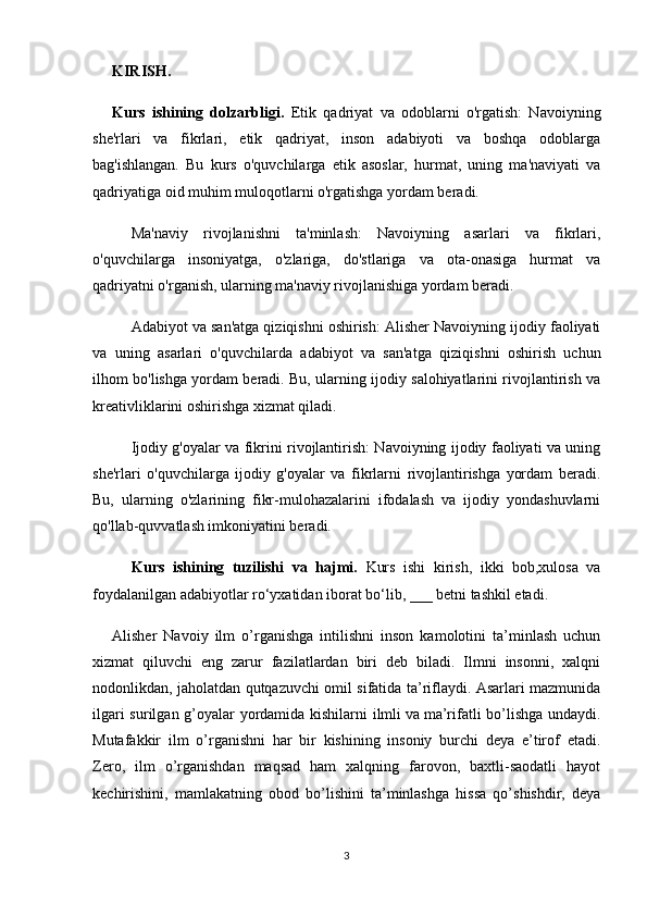 KIRISH.
Kurs   ishining   dolzarbligi.   Etik   qadriyat   va   odoblarni   o'rgatish:   Navoiyning
she'rlari   va   fikrlari,   etik   qadriyat,   inson   adabiyoti   va   boshqa   odoblarga
bag'ishlangan.   Bu   kurs   o'quvchilarga   etik   asoslar,   hurmat,   uning   ma'naviyati   va
qadriyatiga oid muhim muloqotlarni o'rgatishga yordam beradi.
Ma'naviy   rivojlanishni   ta'minlash:   Navoiyning   asarlari   va   fikrlari,
o'quvchilarga   insoniyatga,   o'zlariga,   do'stlariga   va   ota-onasiga   hurmat   va
qadriyatni o'rganish, ularning ma'naviy rivojlanishiga yordam beradi.
Adabiyot va san'atga qiziqishni oshirish: Alisher Navoiyning ijodiy faoliyati
va   uning   asarlari   o'quvchilarda   adabiyot   va   san'atga   qiziqishni   oshirish   uchun
ilhom bo'lishga yordam beradi. Bu, ularning ijodiy salohiyatlarini rivojlantirish va
kreativliklarini oshirishga xizmat qiladi.
Ijodiy g'oyalar va fikrini rivojlantirish: Navoiyning ijodiy faoliyati va uning
she'rlari   o'quvchilarga   ijodiy   g'oyalar   va   fikrlarni   rivojlantirishga   yordam   beradi.
Bu,   ularning   o'zlarining   fikr-mulohazalarini   ifodalash   va   ijodiy   yondashuvlarni
qo'llab-quvvatlash imkoniyatini beradi.
Kurs   ishining   tuzilishi   va   hajmi.   Kurs   ishi   kirish,   ikki   bob,xulosa   va
foydalanilgan adabiyotlar ro‘yxatidan iborat bo‘lib, ___ betni tashkil etadi. 
Alisher   Navoiy   ilm   o’rganishga   intilishni   inson   kamolotini   ta’minlash   uchun
xizmat   qiluvchi   eng   zarur   fazilatlardan   biri   deb   biladi.   Ilmni   insonni,   xalqni
nodonlikdan, jaholatdan qutqazuvchi omil sifatida ta’riflaydi. Asarlari mazmunida
ilgari surilgan g’oyalar yordamida kishilarni ilmli   va   ma’rifatli bo’lishga undaydi.
Mutafakkir   ilm   o’rganishni   har   bir   kishining   insoniy   burchi   deya   e’tirof   etadi.
Zero,   ilm   o’rganishdan   maqsad   ham   xalqning   farovon,   baxtli-saodatli   hayot
kechirishini,   mamlakatning   obod   bo’lishini   ta’minlashga   hissa   qo’shishdir,   deya
3 