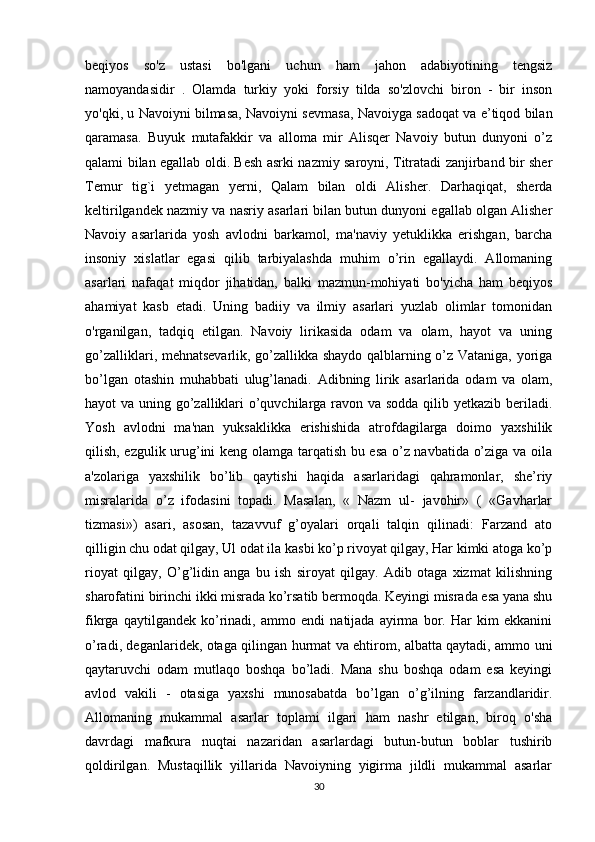 beqiyos   so'z   ustasi   bo'lgani   uchun   ham   jahon   adabiyotining   tengsiz
namoyandasidir   .   Olamda   turkiy   yoki   forsiy   tilda   so'zlovchi   biron   -   bir   inson
yo'qki, u Navoiyni bilmasa, Navoiyni sevmasa, Navoiyga sadoqat va e’tiqod bilan
qaramasa.   Buyuk   mutafakkir   va   alloma   mir   Alisqer   Navoiy   butun   dunyoni   o’z
qalami bilan egallab oldi. Besh asrki nazmiy saroyni, Titratadi zanjirband bir sher
Temur   tig`i   yetmagan   yerni,   Qalam   bilan   oldi   Alisher.   Darhaqiqat,   sherda
keltirilgandek nazmiy va nasriy asarlari bilan butun dunyoni egallab olgan Alisher
Navoiy   asarlarida   yosh   avlodni   barkamol,   ma'naviy   yetuklikka   erishgan,   barcha
insoniy   xislatlar   egasi   qilib   tarbiyalashda   muhim   o’rin   egallaydi.   Allomaning
asarlari   nafaqat   miqdor   jihatidan,   balki   mazmun-mohiyati   bo'yicha   ham   beqiyos
ahamiyat   kasb   etadi.   Uning   badiiy   va   ilmiy   asarlari   yuzlab   olimlar   tomonidan
o'rganilgan,   tadqiq   etilgan.   Navoiy   lirikasida   odam   va   olam,   hayot   va   uning
go’zalliklari, mehnatsevarlik, go’zallikka shaydo qalblarning o’z Vataniga, yoriga
bo’lgan   otashin   muhabbati   ulug’lanadi.   Adibning   lirik   asarlarida   odam   va   olam,
hayot va uning go’zalliklari  o’quvchilarga ravon va sodda qilib yetkazib beriladi.
Yosh   avlodni   ma'nan   yuksaklikka   erishishida   atrofdagilarga   doimo   yaxshilik
qilish, ezgulik urug’ini keng olamga tarqatish bu esa o’z navbatida o’ziga va oila
a'zolariga   yaxshilik   bo’lib   qaytishi   haqida   asarlaridagi   qahramonlar,   she’riy
misralarida   o’z   ifodasini   topadi.   Masalan,   «   Nazm   ul-   javohir»   (   «Gavharlar
tizmasi»)   asari,   asosan,   tazavvuf   g’oyalari   orqali   talqin   qilinadi:   Farzand   ato
qilligin chu odat qilgay, Ul odat ila kasbi ko’p rivoyat qilgay, Har kimki atoga ko’p
rioyat   qilgay,   O’g’lidin   anga   bu   ish   siroyat   qilgay.   Adib   otaga   xizmat   kilishning
sharofatini birinchi ikki misrada ko’rsatib bermoqda. Keyingi misrada esa yana shu
fikrga   qaytilgandek   ko’rinadi,   ammo   endi   natijada   ayirma   bor.   Har   kim   ekkanini
o’radi, deganlaridek, otaga qilingan hurmat va ehtirom, albatta qaytadi, ammo uni
qaytaruvchi   odam   mutlaqo   boshqa   bo’ladi.   Mana   shu   boshqa   odam   esa   keyingi
avlod   vakili   -   otasiga   yaxshi   munosabatda   bo’lgan   o’g’ilning   farzandlaridir.
Allomaning   mukammal   asarlar   toplami   ilgari   ham   nashr   etilgan,   biroq   o'sha
davrdagi   mafkura   nuqtai   nazaridan   asarlardagi   butun-butun   boblar   tushirib
qoldirilgan.   Mustaqillik   yillarida   Navoiyning   yigirma   jildli   mukammal   asarlar
30