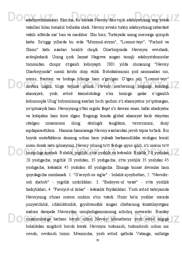 adabiyotshunoslari   fikricha,   bu   borada   Navoiy   fors-tojik   adabiyotining   eng   yetuk
vakillari bilan bemalol bellasha oladi. Navoiy avvalo turkiy adabiyotning zabardast
vakili  sifatida  ma'  lum  va  mashhur. Shu  bois,  Turkiyada uning  merosiga  qiziqish
katta.   So'nggi   yillarda   bu   erda   "Mezonul-avzon",   "Lisonut-tayr",   "Farhod   va
Shirin"   kabi   asarlari   bosilib   chiqdi.   Ozarboyjonda   Navoiyni   sevishadi,
ardoqlashadi.   Uning   ijodi   Jannat   Nagieva   singari   taniqli   adabiyotshunoslar
tomonidan   chuqur   o'rganib   kelinyapti.   2001   yilda   olimaning   "Navoiy
Ozarboyjonda"   nomli   kitobi   chop   etildi.   Bobokalonimiz   ijod   namunalari   rus,
nemis,   frantsuz   va   boshqa   tillarga   ham   o'girilgan.   O’tgan   yili   "Lisonut-tayr"
dostoni   ingliz   tiliga   tarjima   qilindi.   Navoiy   asarlarining   bugungi   kundagi
ahamiyati,   yosh   avlod   kamolotidagi   o'rni   hozirga   qadar   o’rganilib
kelinmoqda.Ulug' bobomizning asarlari hech qachon o'z ahamiyatini yo'qotmagan,
yo'qotmaydi ham. Navoiyning o'tkir nigohi faqat o'z davrini emas, balki abadiyatni
va   kelajakni   ham   kora   olgan.   Bugungi   kunda   global   ahamiyat   kasb   etayotan
istalgan   muammoni   oling:   ekologik   tanglikmi,   terrorizmmi,   diniy
aqidaparastlikmi... Hamma-hammasiga Navoiy asarlaridan javob topsa bo'ladi. Biz
buyuk   mutafakkirni   shuning   uchun   ham   yuksak   barkamollikka   erishgan   komil
inson desak xato qilmaymiz. Navoiy yilning to'rt fasliga qiyos qilib, o'z umrini to'rt
bosqichga ajratadi. Bolalik, yigitlik, o'rta yoshlik va keksalik. Bolalik 7-8 yoshdan
20   yoshgacha,   yigitlik   20   yoshdan,   35   yoshgacha,   o'rta   yoshlik   35   yoshdan   45
yoshgacha,   keksalik   45   yoshdan   60   yoshgacha.   Shunga   binoat   devonlar   ham
quyidagicha nomlanadi: 1. "G'aroyib-us sig'ar" - bolalik ajoyibotlari, 2. "Navodir-
ush   shabob"   -   yigitlik   nodirliklari.   3.   "Badoyeo-ul   vasat"   -   o'rta   yoshlik
badiyliklari,  4.  "Favoyid-ul   kibar"  -  keksalik   foydaliklari.  Yosh   avlod  tarbiyasida
Navoiyning   o'lmas   merosi   muhim   o'rin   tutadi.   Hozir   ba'zi   yoshlar   orasida
jinoyatchilik,   ichkilikbozlik,   giyohvandlik   singari   illatlarning   kuzatilayotgani
malum   darajada   Navoiydan   uzoqlashganimizning   achchiq   mevasidir.   Bunday
muammolarga   barham   berish   uchun   Navoiy   hikmatlarini   yosh   avlod   ongiga
bolalikdan   singdirib   borish   kerak.   Navoiyni   tushunish,   tushuntirish   uchun   uni
sevish,   sevdirish   lozim.   Menimcha,   yosh   avlod   qalbida   Vatanga,   millatga
32 