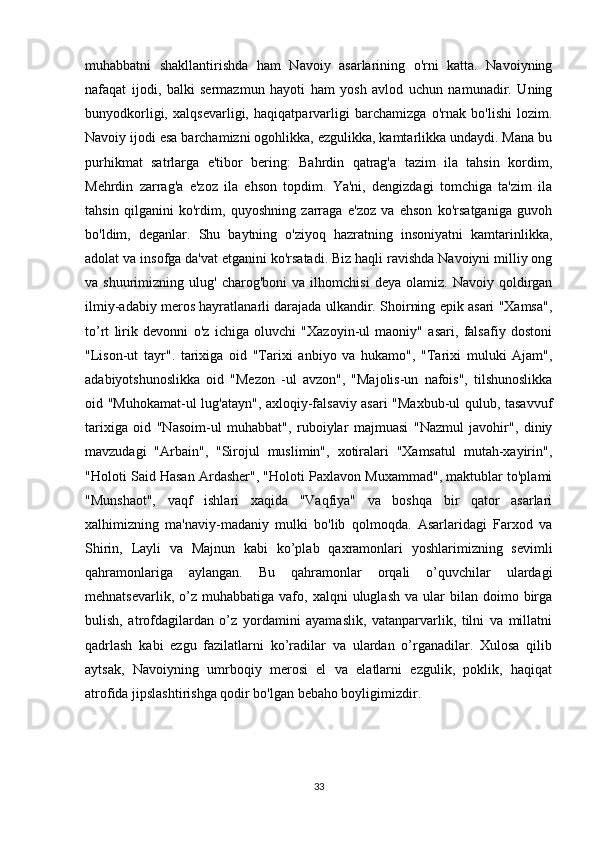 muhabbatni   shakllantirishda   ham   Navoiy   asarlarining   o'rni   katta.   Navoiyning
nafaqat   ijodi,   balki   sermazmun   hayoti   ham   yosh   avlod   uchun   namunadir.   Uning
bunyodkorligi,   xalqsevarligi,   haqiqatparvarligi   barchamizga   o'rnak   bo'lishi   lozim.
Navoiy ijodi esa barchamizni ogohlikka, ezgulikka, kamtarlikka undaydi. Mana bu
purhikmat   satrlarga   e'tibor   bering:   Bahrdin   qatrag'a   tazim   ila   tahsin   kordim,
Mehrdin   zarrag'a   e'zoz   ila   ehson   topdim.   Ya'ni,   dengizdagi   tomchiga   ta'zim   ila
tahsin   qilganini   ko'rdim,   quyoshning   zarraga   e'zoz   va   ehson   ko'rsatganiga   guvoh
bo'ldim,   deganlar.   Shu   baytning   o'ziyoq   hazratning   insoniyatni   kamtarinlikka,
adolat va insofga da'vat etganini ko'rsatadi. Biz haqli ravishda Navoiyni milliy ong
va  shuurimizning   ulug'   charog'boni   va   ilhomchisi   deya  olamiz.   Navoiy   qoldirgan
ilmiy-adabiy meros hayratlanarli darajada ulkandir. Shoirning epik asari "Xamsa",
to’rt   lirik   devonni   o'z   ichiga   oluvchi   "Xazoyin-ul   maoniy"   asari,   falsafiy   dostoni
"Lison-ut   tayr".   tarixiga   oid   "Tarixi   anbiyo   va   hukamo",   "Tarixi   muluki   Ajam",
adabiyotshunoslikka   oid   "Mezon   -ul   avzon",   "Majolis-un   nafois",   tilshunoslikka
oid "Muhokamat-ul lug'atayn", axloqiy-falsaviy asari "Maxbub-ul qulub, tasavvuf
tarixiga   oid   "Nasoim-ul   muhabbat",   ruboiylar   majmuasi   "Nazmul   javohir",   diniy
mavzudagi   "Arbain",   "Sirojul   muslimin",   xotiralari   "Xamsatul   mutah-xayirin",
"Holoti Said Hasan Ardasher", "Holoti Paxlavon Muxammad", maktublar to'plami
"Munshaot",   vaqf   ishlari   xaqida   "Vaqfiya"   va   boshqa   bir   qator   asarlari
xalhimizning   ma'naviy-madaniy   mulki   bo'lib   qolmoqda.   Asarlaridagi   Farxod   va
Shirin,   Layli   va   Majnun   kabi   ko’plab   qaxramonlari   yoshlarimizning   sevimli
qahramonlariga   aylangan.   Bu   qahramonlar   orqali   o’quvchilar   ulardagi
mehnatsevarlik,  o’z  muhabbatiga  vafo,  xalqni   uluglash  va   ular  bilan  doimo  birga
bulish,   atrofdagilardan   o’z   yordamini   ayamaslik,   vatanparvarlik,   tilni   va   millatni
qadrlash   kabi   ezgu   fazilatlarni   ko’radilar   va   ulardan   o’rganadilar.   Xulosa   qilib
aytsak,   Navoiyning   umrboqiy   merosi   el   va   elatlarni   ezgulik,   poklik,   haqiqat
atrofida jipslashtirishga qodir bo'lgan bebaho boyligimizdir.
33 