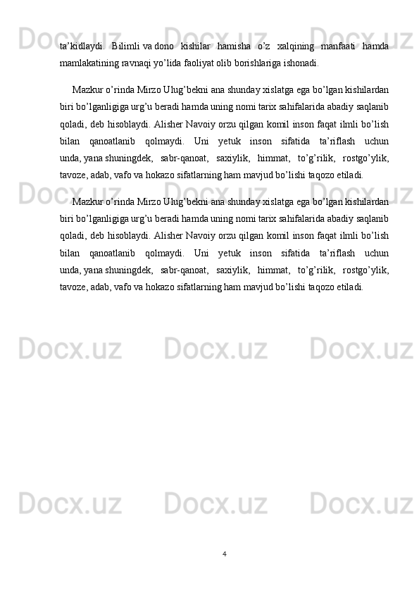 ta’kidlaydi.   Bilimli   va   dono   kishilar   hamisha   o’z   xalqining   manfaati   hamda
mamlakatining ravnaqi yo’lida faoliyat olib borishlariga ishonadi.
Mazkur o’rinda Mirzo Ulug’bekni ana shunday xislatga ega bo’lgan kishilardan
biri bo’lganligiga urg’u beradi hamda uning nomi tarix sahifalarida abadiy saqlanib
qoladi, deb hisoblaydi. Alisher Navoiy orzu qilgan komil inson faqat ilmli bo’lish
bilan   qanoatlanib   qolmaydi.   Uni   yetuk   inson   sifatida   ta’riflash   uchun
unda,   yana   shuningdek,   sabr-qanoat,   saxiylik,   himmat,   to’g’rilik,   rostgo’ylik,
tavoze, adab, vafo va hokazo sifatlarning ham mavjud bo’lishi taqozo etiladi.
Mazkur o’rinda Mirzo Ulug’bekni ana shunday xislatga ega bo’lgan kishilardan
biri bo’lganligiga urg’u beradi hamda uning nomi tarix sahifalarida abadiy saqlanib
qoladi, deb hisoblaydi. Alisher Navoiy orzu qilgan komil inson faqat ilmli bo’lish
bilan   qanoatlanib   qolmaydi.   Uni   yetuk   inson   sifatida   ta’riflash   uchun
unda,   yana   shuningdek,   sabr-qanoat,   saxiylik,   himmat,   to’g’rilik,   rostgo’ylik,
tavoze, adab, vafo va hokazo sifatlarning ham mavjud bo’lishi taqozo etiladi.
4 