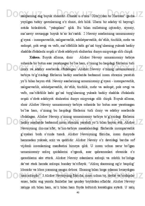 xalqlarning   eng   buyuk   shoiridir.   Chunki   u   o‘zini   “Xito(y)dan   to   Xuroson”   gacha
yoyilgan   turkiy   qavmlarning   o‘z   shoiri,   deb   bildi.   Ularni   bir   adabiy   til   bayrog‘i
ostida   birlashtirdi,   “yakqalam”   qildi.   Bu   bilan   millatning   iqtisodiy,   siyosiy,
ma’naviy   ravnaqiga   buyuk   ta’sir   ko‘rsatdi.   2   Navoiy   asarlarining   umuminsoniy
g‘oyasi - insonparvarlik, xalqparvarlik, adolatparvarlik, do‘stlik, tinchlik, mehr va
sadoqat,   pok   sevgi   va   vafo,   ma’rifatlilik   kabi   go‘zal   tuyg‘ularning   yuksak   badiiy
shaklda ifodalashi orqali o‘zbek adabiyoti shuhratini dunyo miqyosiga olib chiqdi. 
Xulosa.   Buyuk   alloma,   shoir       Alisher   Navoiy   umuminsoniy   tarbiya
sohasida bir butun asar yaratmagan bo’lsa ham, o’zining bu haqidagi fikrlarini turli
ilmiy   va   adabiy   asarlarida   ifodalagan.   Alisher   Navoiy   o’zining   umuminsoniy
tarbiya   to’g’risidagi   fikrlarini   badiiy   asarlarida   barkamol   inson   obrazini   yaratish
yo’li bilan bayon etdi. Navoiy asarlarining umuminsoniy g‘oyasi - insonparvarlik,
xalqparvarlik,   adolatparvarlik,   do‘stlik,   tinchlik,   mehr   va   sadoqat,   pok   sevgi   va
vafo,   ma’rifatlilik   kabi   go‘zal   tuyg‘ularning   yuksak   badiiy   shaklda   ifodalashi
orqali   o‘zbek   adabiyoti   shuhratini   dunyo   miqyosiga   olib   chiqdi.   Buyuk   alloma,
shoir   Alisher   Navoiy   umuminsoniy   tarbiya   sohasida   bir   butun   asar   yaratmagan
bo’lsa   ham,   o’zining   bu   haqidagi   fikrlarini   turli   ilmiy   va   adabiy   asarlarida
ifodalagan.   Alisher   Navoiy   o’zining   umuminsoniy   tarbiya   to’g’risidagi   fikrlarini
badiiy  asarlarida   barkamol   inson   obrazini   yaratish   yo’li   bilan   bayon  etdi.   Alisher
Navoiyning   ilm-ma’rifat,   ta’lim-tarbiya   masalalaridagi   fikrlarida   insonparvarlik
g’oyalari   bosh   o’rinda   turadi.   Alisher   Navoiyning   fikricha,   inson   dunyoda
hammadan   yuksak,   aziz   va   qadrlidir.   Alisher   Navoiy   o’z   davridagi   barcha   sof
vijdonli   insonlarning   manfaatini   himoya   qildi.   U   inson   uchun   zarur   bo’lgan
umuminsoniy   axloq   qoidalarini   o’rgandi,   asar   qahramonlari   obrazida   o’z
qarashlarini   aks   ettirdi.   Alisher   Navoiy   odamlarni   axloqli   va   odobli   bo’lishga
da’vat   etadi   hamda   axloqni   bunday   ta’riflaydi:   “Ahloq   shaxsning   og’ir   baqolig’
libosidir va libos jismning sangin debosi. Shuning bilan birga odamni bezaydigan
ham axloqdir”. 3 Alisher Navoiyning fikricha, inson uchun toj, davlat va boshqalar
emas,   balki   eng   yaxshi   fazilatlar   har   qanday   boylikdan   afzaldir.   Alisher   Navoiy
xalqqa   ish   bilan   ham,   so’z   bilan   ham   foyda   keltirish   kerakligini   aytadi.   U   xalq
40 