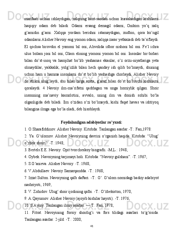 manfaati   uchun   ishlaydigan,   xalqning   baxt-saodati   uchun   kurashadigan   kishilarni
haqiqiy   odam   deb   biladi:   Odami   ersang   demagil   odami,   Onikim   yo’q   xalq
g’amidin   g’ami.   Xalqqa   yordam   berishni   istamaydigan,   xudbin,   qora   ko’ngil
odamlarni Alisher Navoiy eng yomon odam, xalqqa zarar yetkazadi deb ta’riflaydi.
El   qochsa   birovdin   el   yomoni   bil   oni,   Ahvolida   idbor   nishoni   bil   oni.   Fe’l   ichra
ulus   bolam   joni   bil   oni,   Olam   elining   yomoni   yomon   bil   oni.   Insonlar   bir-birlari
bilan   do’st-inoq   va   hamjihat   bo’lib   yashamas   ekanlar,   o’z   orzu-niyatlariga   yeta
olmaydilar,   yakkalik,   yolg’izlik   bilan   hech   qanday   ish   qilib   bo’lmaydi,   shuning
uchun ham u hamma insonlarni do’st bo’lib yashashga chorlaydi. Alisher Navoiy
do’stlikni ulug’laydi, shu bilan birga soxta, g’araz bilan do’st bo’luvchi kishilarni
qoralaydi.   4   Navoiy   ilm-ma’rifatni   qadrlagan   va   unga   homiylik   qilgan.   Shoir
insonning   ma’naviy   kamolotini,   avvalo,   uning   ilm   va   donish   sohibi   bo‘la
olganligida   deb   biladi.   Ilm   o‘zidan   o‘zi   bo‘lmaydi,   kishi   faqat   havas   va   ishtiyoq
bilangina ilmga ega bo‘la oladi, deb hisoblaydi. 
Foydalanilgan adabiyotlar ro’yxati:
1. O.Sharafiddinov. Alisher Navoiy. Kitobda: Tanlangan asarlar.-T.: Fan,1978: 
2.   Ya.   G ulomov.   Alisher   Navoiyning   davrini   o rganish   haqida.   Kitobda:   “Ulug’ʻ ʻ
o’zbek shoiri”. -T.:1948;
3. Bertels E.E. Navoiy. Opit tvorcheskoy biografii. -M,L.: 1948;
4. Oybek. Navoiyning tarjimayi holi. Kitobda: “Navoiy gulshani”. -T.:1967; 
5. S.G anieva. Alisher Navoiy. -T.:1968; 	
ʻ
6. V.Abdullaev. Navoiy Samarqandda. -T.: 1968; 
7. Izzat Sulton. Navoiyning qalb daftari. -T.: G . G ulom nomidagi badiiy adabiyot	
ʻ ʻ
nashriyoti, 1969; 
8. V. Zohidov. Ulug  shoir ijodining qalbi. -T.: O zbekiston, 1970; 	
ʻ ʻ
9. A.Qayumov. Alisher Navoiy (ajoyib kishilar hayoti). -T.:1976; 
10. S.Ayniy. Tanlangan ilmiy asarlar. — T.: Fan, 1978;
11.   Fitrat.   Navoyining   forsiy   shoirlig i   va   fors   tilidagi   asarlari   to g risida.	
ʻ ʻ ʻ
Tanlangan asarlar. 2-jild. -T.: 2000; 
41 