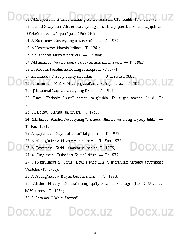 12. M.Shayxzoda. G azal mulkining sultoni. Asarlar. Olti tomlik. T.4. -T.:1972; ʻ
13. Hamid Sulaymon. Alisher Navoiyning fors tilidagi poetik merosi tadqiqotidan.
“O’zbek tili va adabiyoti” jurn. 1965, № 5;
14. A.Rustamov. Navoiyning badiiy mahorati. -T.: 1979; 
15. A.Hayitmetov. Navoiy lirikasi. -T.: 1961; 
16. Yo.Ishoqov. Navoiy poetikasi. — T.:1984; 
17. M.Hakimov. Navoiy asarlari qo lyozmalarining tavsifi. — T.: 1983). 	
ʻ
18. B. Akrom. Fasohat mulkining sohibqironi. -T.:1991; 
19. Z.Hamidov. Navoiy badiiy san atlari. — T.: Universitet, 2001; 
ʼ
20. N.Bozorova. Alisher Navoiy g azallarida ko ngil obrazi. -T.: 2002; 
ʻ ʻ
21. ]]"Insoniyat haqida Navoiyning fikri. — T.: 1919; 
22.   Fitrat.   “Farhodu   Shirin”   dostoni   to g risida.   Tanlangan   asarlar.   2-jild.   -T.:	
ʻ ʻ
2000; 
23. T.Jalolov. “Xamsa” talqinlari. -T.: 1962; 
24. S.Erkinov. Alisher  Navoiyning “Farhodu Shirin”i  va uning qiyosiy tahlili. —
T.: Fan, 1971; 
25. A.Qayumov. “Xayratul-abror” talqinlari. — T.: 1972; 
26. A.Abdug afurov. Navoiy ijodida satira. -T.: Fan, 1972; 	
ʻ
27. A.Qayumov. “Saddi Iskandariy” haqida -T.: 1975; 
28. A. Qayumov. “Farhod va Shirin” sirlari. — T.: 1979; 
29.   „[[Nazrullaeva   S.   Tema   “Leyli   i   Medjnun”   v   literaturax   narodov   sovetskogo
Vostoka. -T.: 1983); 
30. A.Abdug afurov. Buyuk beshlik sirlari. — T.: 1993; 
ʻ
31.   Alisher   Navoiy   “Xamsa”sining   qo lyozmalari   katalogi.   (tuz.   Q.Munirov,	
ʻ
M.Hakimov. -T.: 1986). 
32. S.Hasanov. “Sab’ai Sayyor”.
 
42 