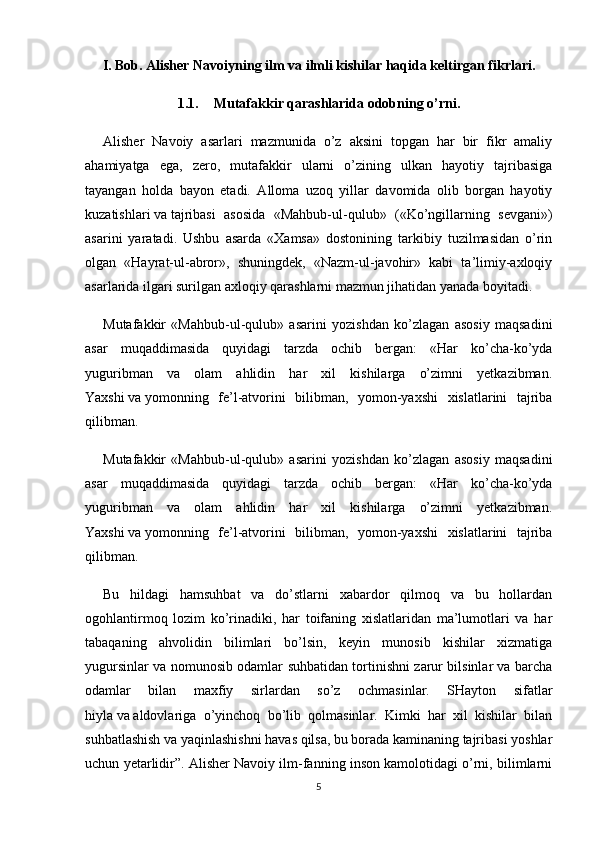 I. Bob. Alisher Navoiyning ilm   va   ilmli kishilar haqida keltirgan fikrlari.
1.1. Mutafakkir qarashlarida odobning o’rni.
Alisher   Navoiy   asarlari   mazmunida   o’z   aksini   topgan   har   bir   fikr   amaliy
ahamiyatga   ega,   zero,   mutafakkir   ularni   o’zining   ulkan   hayotiy   tajribasiga
tayangan   holda   bayon   etadi.   Alloma   uzoq   yillar   davomida   olib   borgan   hayotiy
kuzatishlari   va   tajribasi   asosida   «Mahbub-ul-qulub»   («Ko’ngillarning   sevgani»)
asarini   yaratadi.   Ushbu   asarda   «Xamsa»   dostonining   tarkibiy   tuzilmasidan   o’rin
olgan   «Hayrat-ul-abror»,   shuningdek,   «Nazm-ul-javohir»   kabi   ta’limiy-axloqiy
asarlarida ilgari surilgan axloqiy qarashlarni mazmun jihatidan yanada boyitadi.
Mutafakkir   «Mahbub-ul-qulub»   asarini   yozishdan   ko’zlagan   asosiy   maqsadini
asar   muqaddimasida   quyidagi   tarzda   ochib   bergan:   «Har   ko’cha-ko’yda
yuguribman   va   olam   ahlidin   har   xil   kishilarga   o’zimni   yetkazibman.
Yaxshi   va   yomonning   fe’l-atvorini   bilibman,   yomon-yaxshi   xislatlarini   tajriba
qilibman.
Mutafakkir   «Mahbub-ul-qulub»   asarini   yozishdan   ko’zlagan   asosiy   maqsadini
asar   muqaddimasida   quyidagi   tarzda   ochib   bergan:   «Har   ko’cha-ko’yda
yuguribman   va   olam   ahlidin   har   xil   kishilarga   o’zimni   yetkazibman.
Yaxshi   va   yomonning   fe’l-atvorini   bilibman,   yomon-yaxshi   xislatlarini   tajriba
qilibman.
Bu   hildagi   hamsuhbat   va   do’stlarni   xabardor   qilmoq   va   bu   hollardan
ogohlantirmoq   lozim   ko’rinadiki,   har   toifaning   xislatlaridan   ma’lumotlari   va   har
tabaqaning   ahvolidin   bilimlari   bo’lsin,   keyin   munosib   kishilar   xizmatiga
yugursinlar va nomunosib odamlar suhbatidan tortinishni zarur bilsinlar va barcha
odamlar   bilan   maxfiy   sirlardan   so’z   ochmasinlar.   SHayton   sifatlar
hiyla   va   aldovlariga   o’yinchoq   bo’lib   qolmasinlar.   Kimki   har   xil   kishilar   bilan
suhbatlashish va yaqinlashishni havas qilsa, bu borada kaminaning tajribasi yoshlar
uchun yetarlidir”. Alisher Navoiy ilm-fanning inson kamolotidagi o’rni, bilimlarni
5 