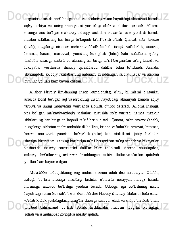 o’rganish asosida hosil bo’lgan aql   va   idrokning inson hayotidagi ahamiyati hamda
aqliy   tarbiya   va   uning   mohiyatini   yoritishga   alohida   e’tibor   qaratadi.   Alloma
insonga   xos   bo’lgan   ma’naviy-axloqiy   xislatlari   xususida   so’z   yuritadi   hamda
mazkur   sifatlarning   har   biriga   to’laqonli   ta’rif   berib   o’tadi.   Qanoat,   sabr,   tavoze
(adab),   o’zgalarga   nisbatan   mehr-muhabbatli   bo’lish,   ishqda   vafodorlik,   saxovat,
himmat,   karam,   muruvvat,   yumshoq   ko’ngillik   (hilm)   kabi   xislatlarni   ijobiy
fazilatlar sirasiga kiritadi va ularning har biriga ta’rif berganidan so’ng tanbeh va
hikoyatlar   vositasida   shaxsiy   qarashlarini   dalillar   bilan   to’ldiradi.   Asarda,
shuningdek,   axloqiy   fazilatlarning   antonimi   hisoblangan   salbiy   illatlar   va   ulardan
qutulish yo’llari ham bayon etilgan.
Alisher   Navoiy   ilm-fanning   inson   kamolotidagi   o’rni,   bilimlarni   o’rganish
asosida   hosil   bo’lgan   aql   va   idrokning   inson   hayotidagi   ahamiyati   hamda   aqliy
tarbiya   va   uning   mohiyatini   yoritishga   alohida   e’tibor   qaratadi.   Alloma   insonga
xos   bo’lgan   ma’naviy-axloqiy   xislatlari   xususida   so’z   yuritadi   hamda   mazkur
sifatlarning   har   biriga   to’laqonli   ta’rif   berib   o’tadi.   Qanoat,   sabr,   tavoze   (adab),
o’zgalarga nisbatan mehr-muhabbatli bo’lish, ishqda vafodorlik, saxovat, himmat,
karam,   muruvvat,   yumshoq   ko’ngillik   (hilm)   kabi   xislatlarni   ijobiy   fazilatlar
sirasiga kiritadi va ularning har biriga ta’rif berganidan so’ng tanbeh va hikoyatlar
vositasida   shaxsiy   qarashlarini   dalillar   bilan   to’ldiradi.   Asarda,   shuningdek,
axloqiy   fazilatlarning   antonimi   hisoblangan   salbiy   illatlar   va   ulardan   qutulish
yo’llari ham bayon etilgan.
Mutafakkir   axloqlilikning   eng   muhim   mezoni   odob   deb   hisoblaydi.   Odobli,
axloqli   bo’lish   insonga   atrofdagi   kishilar   o’rtasida   muayyan   mavqe   hamda
hurmatga   sazovor   bo’lishga   yordam   beradi.   Odobga   ega   bo’lishning   inson
hayotidagi rolini ko’rsatib   berar   ekan, Alisher Navoiy shunday fikrlarni ifoda etadi:
«Adab kichik yoshdagilarni ulug’lar duosiga sazovor etadi va u duo barakati bilan
umrbod   bahramand   bo’ladi.   Adab,   kichkinalar   mehrini   ulug’lar   ko’ngliga
soladi   va   u muhabbat ko’ngilda abadiy qoladi.
6