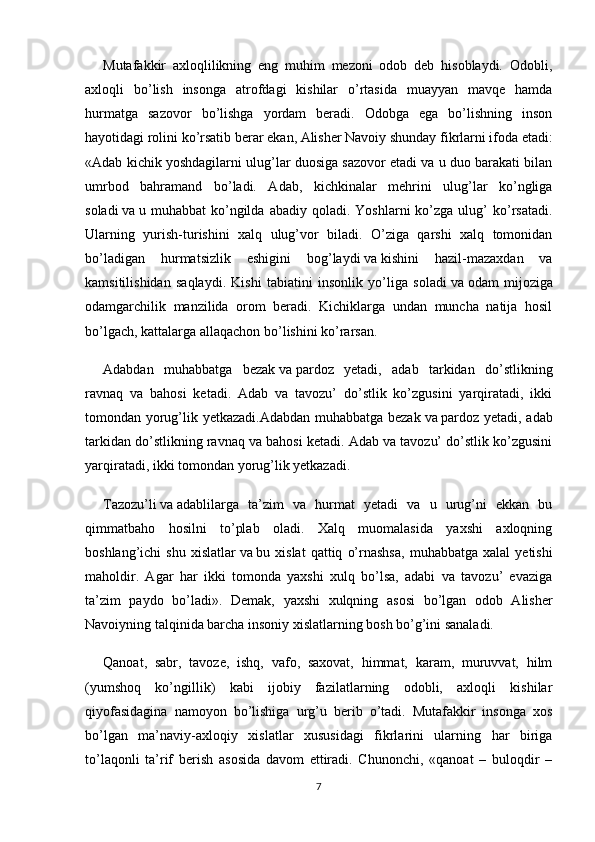 Mutafakkir   axloqlilikning   eng   muhim   mezoni   odob   deb   hisoblaydi.   Odobli,
axloqli   bo’lish   insonga   atrofdagi   kishilar   o’rtasida   muayyan   mavqe   hamda
hurmatga   sazovor   bo’lishga   yordam   beradi.   Odobga   ega   bo’lishning   inson
hayotidagi rolini ko’rsatib   berar   ekan, Alisher Navoiy shunday fikrlarni ifoda etadi:
«Adab kichik yoshdagilarni ulug’lar duosiga sazovor etadi va u duo barakati bilan
umrbod   bahramand   bo’ladi.   Adab,   kichkinalar   mehrini   ulug’lar   ko’ngliga
soladi   va   u  muhabbat   ko’ngilda   abadiy  qoladi.  Yoshlarni   ko’zga  ulug’  ko’rsatadi.
Ularning   yurish-turishini   xalq   ulug’vor   biladi.   O’ziga   qarshi   xalq   tomonidan
bo’ladigan   hurmatsizlik   eshigini   bog’laydi   va   kishini   hazil-mazaxdan   va
kamsitilishidan   saqlaydi.   Kishi   tabiatini   insonlik   yo’liga   soladi   va   odam   mijoziga
odamgarchilik   manzilida   orom   beradi.   Kichiklarga   undan   muncha   natija   hosil
bo’lgach,   kattalarga allaqachon bo’lishini ko’rarsan.
Adabdan   muhabbatga   bezak   va   pardoz   yetadi,   adab   tarkidan   do’stlikning
ravnaq   va   bahosi   ketadi.   Adab   va   tavozu’   do’stlik   ko’zgusini   yarqiratadi,   ikki
tomondan yorug’lik yetkazadi.Adabdan muhabbatga bezak   va   pardoz yetadi, adab
tarkidan do’stlikning ravnaq va bahosi ketadi. Adab va tavozu’ do’stlik ko’zgusini
yarqiratadi, ikki tomondan yorug’lik yetkazadi.
Tazozu’li   va   adablilarga   ta’zim   va   hurmat   yetadi   va   u   urug’ni   ekkan   bu
qimmatbaho   hosilni   to’plab   oladi.   Xalq   muomalasida   yaxshi   axloqning
boshlang’ichi   shu   xislatlar   va   bu  xislat   qattiq   o’rnashsa,   muhabbatga  xalal   yetishi
maholdir.   Agar   har   ikki   tomonda   yaxshi   xulq   bo’lsa,   adabi   va   tavozu’   evaziga
ta’zim   paydo   bo’ladi».   Demak,   yaxshi   xulqning   asosi   bo’lgan   odob   Alisher
Navoiyning talqinida barcha insoniy xislatlarning bosh bo’g’ini sanaladi.
Qanoat,   sabr,   tavoze,   ishq,   vafo,   saxovat,   himmat,   karam,   muruvvat,   hilm
(yumshoq   ko’ngillik)   kabi   ijobiy   fazilatlarning   odobli,   axloqli   kishilar
qiyofasidagina   namoyon   bo’lishiga   urg’u   berib   o’tadi.   Mutafakkir   insonga   xos
bo’lgan   ma’naviy-axloqiy   xislatlar   xususidagi   fikrlarini   ularning   har   biriga
to’laqonli   ta’rif   berish   asosida   davom   ettiradi.   Chunonchi,   «qanoat   –   buloqdir   –
7 