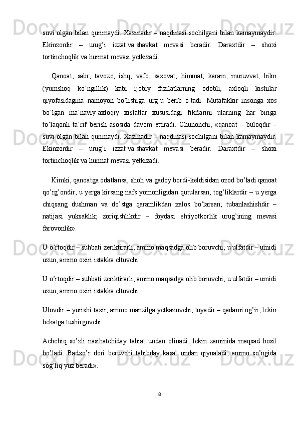 suvi olgan bilan qurimaydi. Xazinadir – naqdinasi sochilgani  bilan kamaymaydir.
Ekinzordir   –   urug’i   izzat   va   shavkat   mevasi   beradir.   Daraxtdir   –   shoxi
tortinchoqlik   va   hurmat mevasi yetkizadi.
Qanoat,   sabr,   tavoze,   ishq,   vafo,   saxovat,   himmat,   karam,   muruvvat,   hilm
(yumshoq   ko’ngillik)   kabi   ijobiy   fazilatlarning   odobli,   axloqli   kishilar
qiyofasidagina   namoyon   bo’lishiga   urg’u   berib   o’tadi.   Mutafakkir   insonga   xos
bo’lgan   ma’naviy-axloqiy   xislatlar   xususidagi   fikrlarini   ularning   har   biriga
to’laqonli   ta’rif   berish   asosida   davom   ettiradi.   Chunonchi,   «qanoat   –   buloqdir   –
suvi olgan bilan qurimaydi. Xazinadir – naqdinasi sochilgani  bilan kamaymaydir.
Ekinzordir   –   urug’i   izzat   va   shavkat   mevasi   beradir.   Daraxtdir   –   shoxi
tortinchoqlik   va   hurmat mevasi yetkizadi.
Kimki, qanoatga odatlansa, shoh   va   gadoy bordi-keldisidan ozod bo’ladi qanoat
qo’rg’ondir, u yerga kirsang nafs yomonligidan qutularsan, tog’liklardir – u yerga
chiqsang   dushman   va   do’stga   qaramlikdan   xalos   bo’larsan;   tubanlashishdir   –
natijasi   yuksaklik;   zoriqishlikdir   –   foydasi   ehtiyotkorlik   urug’ining   mevasi
farovonlik».
U o’rtoqdir – suhbati zeriktirarli, ammo maqsadga olib boruvchi; u ulfatdir – umidi
uzun, ammo oxiri istakka eltuvchi.
U o’rtoqdir – suhbati zeriktirarli, ammo maqsadga olib boruvchi; u ulfatdir – umidi
uzun, ammo oxiri istakka eltuvchi.
Ulovdir – yurishi taxir, ammo manzilga yetkazuvchi; tuyadir – qadami og’ir, lekin
bekatga tushirguvchi.
Achchiq   so’zli   nasihatchiday   tabiat   undan   olinadi,   lekin   zaminida   maqsad   hosil
bo’ladi.   Badxo’r   dori   beruvchi   tabibday   kasal   undan   qiynaladi,   ammo   so’ngida
sog’liq yuz beradi».
8 