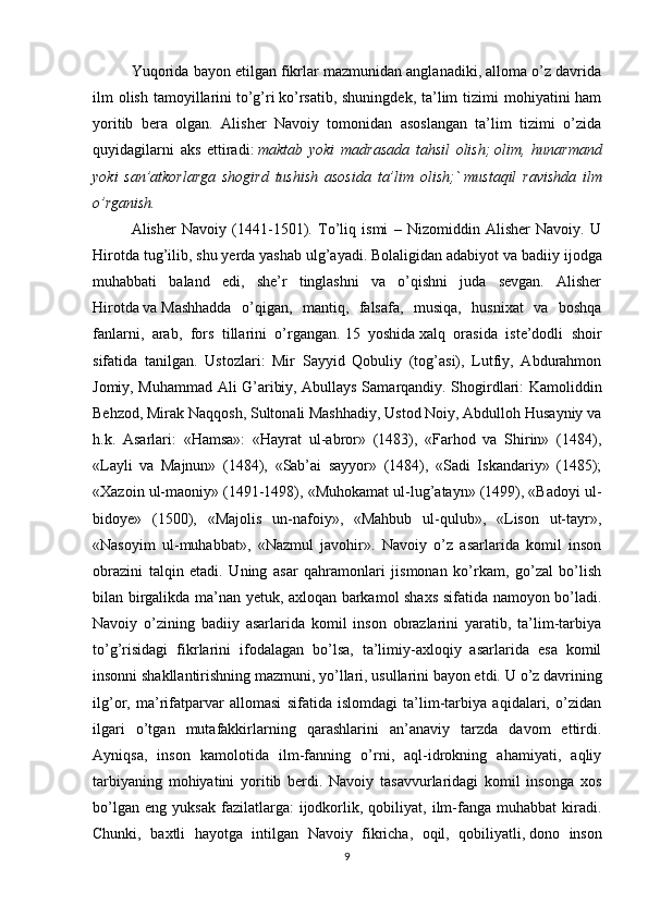 Yuqorida bayon etilgan fikrlar mazmunidan anglanadiki, alloma o’z davrida
ilm  olish  tamoyillarini   to’g’ri   ko’rsatib, shuningdek,  ta’lim  tizimi  mohiyatini  ham
yoritib   bera   olgan.   Alisher   Navoiy   tomonidan   asoslangan   ta’lim   tizimi   o’zida
quyidagilarni   aks   ettiradi:   maktab   yoki   madrasada   tahsil   olish;   olim,   hunarmand
yoki   san’atkorlarga   shogird   tushish   asosida   ta’lim   olish;`   mustaqil   ravishda   ilm
o’rganish.
Alisher   Navoiy   (1441-1501).   To’liq   ismi   –   Nizomiddin   Alisher   Navoiy.   U
Hirotda tug’ilib, shu yerda yashab ulg’ayadi. Bolaligidan adabiyot   va   badiiy ijodga
muhabbati   baland   edi,   she’r   tinglashni   va   o’qishni   juda   sevgan.   Alisher
Hirotda   va   Mashhadda   o’qigan,   mantiq,   falsafa,   musiqa,   husnixat   va   boshqa
fanlarni,   arab,   fors   tillarini   o’rgangan.   15   yoshida   xalq   orasida   iste’dodli   shoir
sifatida   tanilgan.   Ustozlari:   Mir   Sayyid   Qobuliy   (tog’asi),   Lutfiy,   Abdurahmon
Jomiy, Muhammad Ali G’aribiy, Abullays Samarqandiy. Shogirdlari: Kamoliddin
Behzod, Mirak Naqqosh, Sultonali Mashhadiy, Ustod Noiy, Abdulloh Husayniy va
h.k.   Asarlari:   «Hamsa»:   «Hayrat   ul-abror»   (1483),   «Farhod   va   Shirin»   (1484),
«Layli   va   Majnun»   (1484),   «Sab’ai   sayyor»   (1484),   «Sadi   Iskandariy»   (1485);
«Xazoin ul-maoniy» (1491-1498), «Muhokamat ul-lug’atayn» (1499), «Badoyi ul-
bidoye»   (1500),   «Majolis   un-nafoiy»,   «Mahbub   ul-qulub»,   «Lison   ut-tayr»,
«Nasoyim   ul-muhabbat»,   «Nazmul   javohir».   Navoiy   o’z   asarlarida   komil   inson
obrazini   talqin   etadi.   Uning   asar   qahramonlari   jismonan   ko’rkam,   go’zal   bo’lish
bilan birgalikda ma’nan yetuk, axloqan barkamol shaxs sifatida namoyon bo’ladi.
Navoiy   o’zining   badiiy   asarlarida   komil   inson   obrazlarini   yaratib,   ta’lim-tarbiya
to’g’risidagi   fikrlarini   ifodalagan   bo’lsa,   ta’limiy-axloqiy   asarlarida   esa   komil
insonni shakllantirishning mazmuni, yo’llari, usullarini bayon etdi.   U o’z davrining
ilg’or,   ma’rifatparvar   allomasi   sifatida   islomdagi   ta’lim-tarbiya   aqidalari,   o’zidan
ilgari   o’tgan   mutafakkirlarning   qarashlarini   an’anaviy   tarzda   davom   ettirdi.
Ayniqsa,   inson   kamolotida   ilm-fanning   o’rni,   aql-idrokning   ahamiyati,   aqliy
tarbiyaning   mohiyatini   yoritib   berdi.   Navoiy   tasavvurlaridagi   komil   insonga   xos
bo’lgan   eng   yuksak   fazilatlarga:   ijodkorlik,   qobiliyat,   ilm-fanga   muhabbat   kiradi.
Chunki,   baxtli   hayotga   intilgan   Navoiy   fikricha,   oqil,   qobiliyatli,   dono   inson
9 