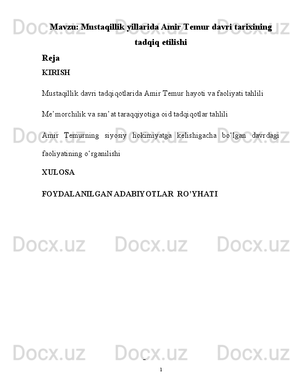 Mavzu:   Mustaqillik yillarida Amir Temur davri tarixining
tadqiq etilishi
Reja
KIRISH
Mustaqillik davri tadqiqotlarida Amir Temur hayoti va faoliyati tahlili 
Me’morchilik va san’at taraqqiyotiga oid tadqiqotlar tahlili 
Amir   Temurning   siyosiy   hokimiyatga   kelishigacha   bo‘lgan   davrdagi
faoliyatining o‘rganilishi 
XULOSA
FOYDALANILGAN ADABIYOTLAR  RO’YHATI
 
– 
  1   