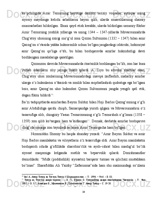 ko‘pchiligida   Amir   Temurning   hayotiga   daxldor   tarixiy   voqealar,   ayniqsa   uning
siyosiy   maydonga   kelishi   sabablarini   bayon   qilib,   ularda   muarrihlarning   shaxsiy
munosabatlari bildirilgan. Shuni qayd etish kerakki, ularda bildirilgan umumiy fikrlar
Amir   Temurning   yoshlik   yillariga   va   uning   1344   –   1347-yillarda   Movarounnahrda
Chig‘atoy ulusining oxirgi mo‘g‘ul xoni Qozon Sultonxon (1332 − 1347) bilan amir
Qazog‘on o‘rtasida yakka hukmronlik uchun bo‘lgan janglardagi ishtiroki, hokimiyat
amir   Qazog‘on   qo‘liga   o‘tib,   bu   bilan   boshqaruvda   amirlar   hukmdorligi   davri
boshlangani masalalariga qaratilgan.  
Qozonxon davrida Movarounnahrda itoatsizlik boshlangan bo‘lib, xon har kuni
yuzlab   odamlarni   oliy   jazoga   hukm   qilardi.   A.   Ziyo   bu   ahvolni   sharhlar   ekan,
Chig‘atoy   ulusi   xonlarining   Movarounnahrdagi   mavqei   zaiflashib,   mahalliy   amirlar
ularga o‘z hukmlarini o‘tkazish va xonlik bilan raqobatlashish qudratiga ega bo‘lgani
bois,   amir   Qazog‘on   ulus   hukmdori   Qozon   Sultonxonni   jangda   yengib   qatl   etdi,
degan fikrni bildirdi 20
.  
Ba’zi tadqiqotlarda amirlardan Bayon Sulduz bilan Hoji Barlos Qazog‘onning o‘g‘li
amir Abdullohga qarshi chiqib, Samarqandga yurish qilgani va Movarounnahrni o‘z
tasarrufiga olib, chingiziy Yasun Temurxonning o‘g‘li Temurshoh o‘g‘lonni (1358 −
1359)  xon qilib ko‘targani  ham  ta’kidlangan 21
. Demak, davlatda amirlar boshqaruvi
chog‘ida nomiga xon tayinlash an’anasi Amir Temurgacha ham bo‘lgan.   
Nizomiddin Shomiy bu  haqda  shunday  yozadi:   “Amir   Bayon  Sulduz va  amir
Hoji Barlos mamlakatni va viloyatlarni o‘z tasarrufiga oldi. Amir Bayon mamlakatni
boshqarish   ishida   g‘ofillikda   sharobxo‘rlik   va   aysh−ishrat   bilan   mashg‘ul   bo‘ldi
siyosat   maqomiga   kelganda   sustlik   va   beparvolik   qilardi.   Donishmandlar
demishlarki: “Mulk (podshohlik) siyosatsiz  barqaror turmas va qilichsiz mustahkam
bo‘lmas”.   Sharafiddin   Ali   Yazdiy   “Zafarnoma”sida   ham   shu   mazmundagi   so‘zlarni
20
 Зие| А. Амир Темур ва Туғлуқ Темур // Шарқшунослик. – Т.: 1996. − № 6. – Б. 83. 
21
  Темур   ва   Улуғбек   даври   тарихи   ...   –   Б.   72;   Бўриев   О.   Темурийлар   даври   манбаларида   Чағони	
е|н.   –   Т.:   Фан,
2001. – Б. 5-7; Ахмедов Б., Мукминова Р., Пугаченкова Г. Амир Темур.– С. 19-20. 
– 
  10   