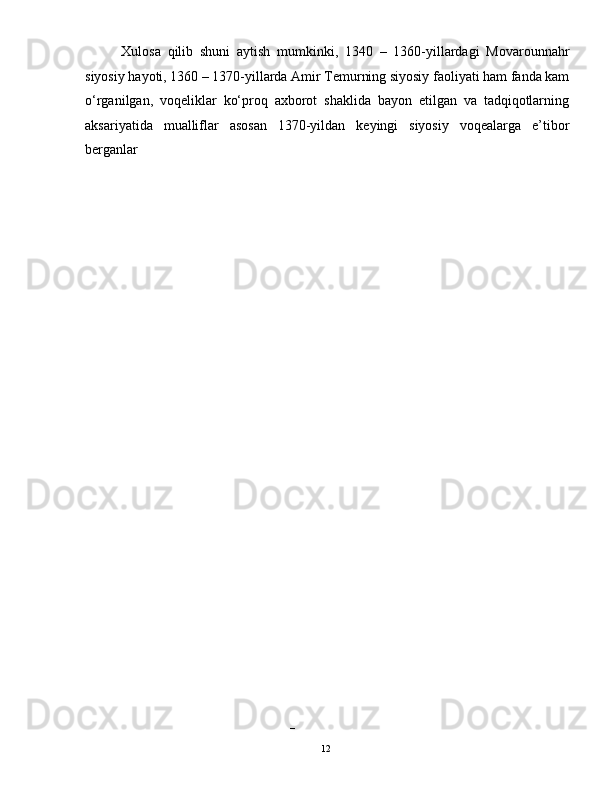 Xulosa   qilib   shuni   aytish   mumkinki,   1340   –   1360-yillardagi   Movarounnahr
siyosiy hayoti, 1360 – 1370-yillarda Amir Temurning siyosiy faoliyati ham fanda kam
o‘rganilgan,   voqeliklar   ko‘proq   axborot   shaklida   bayon   etilgan   va   tadqiqotlarning
aksariyatida   mualliflar   asosan   1370-yildan   keyingi   siyosiy   voqealarga   e’tibor
berganlar
– 
  12   