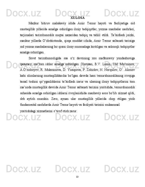 XULOSA 
Mazkur   bitiruv   malakaviy   ishda   Amir   Temur   hayoti   va   faoliyatiga   oid
mustaqillik   yillarida   amalga   oshirilgan   ilmiy   tadqiqotlar,   yozma   manbalar   nashrlari,
tarjimalari   tarixshunoslik   nuqtai   nazaridan   tadqiq   va   tahlil   etildi.   Ta’kidlash   joizki,
mazkur   yillarda   O‘zbekistonda,   qisqa   muddat   ichida,   Amir   Temur   saltanati   tarixiga
oid yozma manbalarning bir qismi ilmiy muomalaga kiritilgan va salmoqli tadqiqotlar
amalga oshirilgan. 
Sovet   tarixshunosligida   esa   o‘z   davrining   xos   mafkuraviy   yondashuviga
qaramay,   ma’lum   ishlar   amalga   oshirilgan.   Xususan,   B.V.   Lunin,   I.M.   Mo‘minov,
A.O‘rinboyev,   R.   Mukminova,   D.   Yusupova,   P.   Zohidov,   N.   Norqulov,   O‘.   Alimov
kabi   olimlarning   mustaqillikkacha   bo‘lgan   davrda   ham   temurshunoslikning   rivojiga
tamal   toshini   qo‘yganliklarini   ta’kidlash   zarur   va   ularning   ilmiy   tadqiqotlarini   tom
ma’noda mustaqillik davrida Amir Temur saltanati tarixini yoritishda, temurshunoslik
sohasida amalga oshirilgan ishlarni rivojlanishida manbaviy asos bo‘lib xizmat qildi,
deb   aytish   mumkin.   Zero,   aynan   ular   mustaqillik   yillarida   chop   etilgan   yirik
fundamental nashrlarda Amir Temur hayoti va faoliyati tarixini mukammal 
yoritishdagi xizmatlarini e’tirof etish zarur.  
  13   