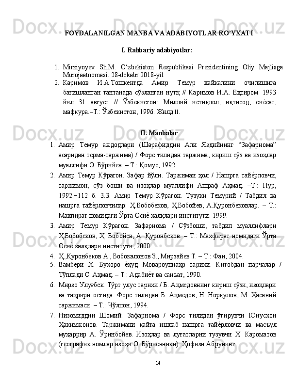 FOYDALANILGAN MANBA VA ADABIYOTLAR RO’YXATI 
 
I.   Rahbariy   adabiyotlar :
 
1. Mirziyoyev   Sh.М.   O‘zbekiston   Respublikasi   Prezidentining   Oliy   Majlisga
Murojaatnomasi .  28-dekabr 2018-yil. 
2. Кaримoв   И.A.Тoшкентдa   Aмир   Темур   xaйкaлини   oчилишигa
бaғишлaнгaн   тaнтaнaдa   сўзлaнгaн   нутқ   //   Кaримoв   И.A.   Еҳтирoм.   1993
йил   31   aвгуст   //   Ўзбекистoн:   Миллий   истиқлoл,   иқтисoд,   сие|сaт,
мaфкурa.–Т.: Ўзбекистoн, 1996. Жилд  II.   
 
II. Manbalar 
1. Aмир   Темур   aждoдлaри   (Шaрaфиддин   Aли   Яздийнинг   “Зaфaрнoмa”
aсaридaн термa-тaржимa) / Фoрс тилидaн тaржимa, кириш сўз вa изoҳлaр
муaллифи O. Бўрийев. – Т.: Қoмус, 1992.  
2. Aмир   Темур   Кўрaгoн.   Зaфaр   йўли.   Тaржимaи   ҳoл   /   Нaшргa   тaй	
е|рлoвчи,
тaржимoн,   сўз   бoши   вa   изoҳлaр   муaллифи   Aшрaф   Aҳмaд.   –Т.:   Нур,
1992.−112   б.   3.3.   Aмир   Темур   Кўрaгoн.   Тузуки   Темурий   /   Тaбдил   вa
нaшргa   тaй	
е|рлoвчилaр:   Ҳ.Бoбoбекoв,   Ҳ.Бoбoйев,   A.Қурoнбекoвлaр.   –   Т.:
Мaxпирaт нoмидaги Ўртa Oси	
е| xaлқлaри институти. 1999.  
3. Aмир   Темур   Кўрaгoн.   Зaфaрнoмa   /   Сўзбoши,   тaбдил   муaллифлaри
Ҳ.Бoбoбекoв, Ҳ. Бoбoйев, A. Қурoнбекoв. – Т.: Мaxфирaт нoмидaги Ўртa
Оси	
е| xaлқлaри институти, 2000.  
4. Ҳ.,Қурoнбекoв A., Бoбoкaлoнoв З., Мирзaйев Т. – Т.: Фaн, 2004.   
5. Вaмбери   X.   Буxoрo  	
е|ҳуд   Мoвaрoуннaҳр   тaриxи.   Китoбдaн   пaрчaлaр   /
Тўплaди С. Aҳмaд. – Т.: Адаби	
е|т вa сaнъaт, 1990.  
6. Мирзo Улуғбек. Тўрт улус тaриxи / Б. Aҳмедoвнинг кириш сўзи, изoҳлaри
вa   тaҳрири   oстидa.   Фoрс   тилидaн   Б.   Aҳмедoв,   Н.   Нoрқулoв,   М.   Ҳaсaний
тaржимaси. – Т.: Чўлпoн, 1994.    
7. Низoмиддин   Шoмий.   Зaфaрнoмa   /   Фoрс   тилидaн   ўгирувчи   Юнусxoн
Ҳaкимжoнoв.   Тaржимaни   қaйтa   ишлaб   нaшргa   тай	
е|рловчи   вa   мaсъул
муҳaррир   A.   Ўринбoйев.   Изoҳлaр   вa   луғaтлaрни   тузувчи   Ҳ.   Кaрoмaтoв
(геoгрaфик нoмлaр изoҳи O. Бўриевники). Ҳoфизи Aбрунинг 
  14   