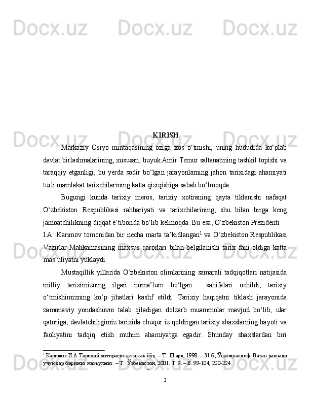 KIRISH
Markaziy   Osiyo   mintaqasining   oziga   xos   o‘tmishi,   uning   hududida   ko‘plab
davlat birlashmalarining, xususan, buyuk Amir Temur saltanatining tashkil topishi va
taraqqiy   etganligi,   bu   yerda   sodir   bo‘lgan   jarayonlarning   jahon   tarixidagi   ahamiyati
turli mamlakat tarixchilarining katta qiziqishiga sabab bo‘lmoqda. 
Bugungi   kunda   tarixiy   meros,   tarixiy   xotiraning   qayta   tiklanishi   nafaqat
O‘zbekiston   Respublikasi   rahbariyati   va   tarixchilarining,   shu   bilan   birga   keng
jamoatchilikning diqqat e‘tiborida bo‘lib kelmoqda. Bu esa, O‘zbekiston Prezidenti 
I.A. Karimov tomonidan bir necha marta ta’kidlangan 1
  va O‘zbekiston Respublikasi
Vazirlar   Mahkamasining   maxsus   qarorlari   bilan   belgilanishi   tarix   fani   oldiga   katta
mas’uliyatni yuklaydi. 
Mustaqillik   yillarida   O‘zbekiston   olimlarining   samarali   tadqiqotlari   natijasida
milliy   tariximizning   ilgari   noma’lum   bo‘lgan     sahifalari   ochildi,   tarixiy
o‘tmishimizning   ko‘p   jihatlari   kashf   etildi.   Tarixiy   haqiqatni   tiklash   jarayonida
zamonaviy   yondashuvni   talab   qiladigan   dolzarb   muammolar   mavjud   bo‘lib,   ular
qatoriga, davlatchiligimiz tarixida chuqur iz qoldirgan tarixiy shaxslarning hayoti va
faoliyatini   tadqiq   etish   muhim   ahamiyatga   egadir.   Shunday   shaxslardan   biri
1
  Каримов И.А.Тарихий хотирасиз келажак йўқ. – Т.: Шарқ, 1998. – 31 б; Ўша муаллиф. Ватан равнақи
учун ҳар биримиз масъулмиз. – Т.: Ўзбекистон, 2001. Т. 9. – Б. 99-104, 220-224.   
– 
  2