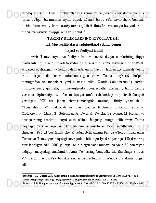 Sohibqiron   Amir   Temur   bo‘lib,   “tengsiz   azmu   shijoat,   mardlik   va   donishmandlik
ramzi   bo‘lgan   bu   mumtoz   siymo   buyuk   saltanat   barpo   etib,   davlatchilik   borasida
o‘zidan ham amaliy, ham nazariy meros qoldirdi, ilmu fan, madaniyat bunyodkorlik,
din va ma’naviyat rivojiga keng yo‘l ochdi” 3
.
TARIXIY BILIMLARNING RIVOJLANISHI 
1.1 Mustaqillik davri tadqiqotlarida Amir Temur
hayoti va faoliyati tahlili  
Amir   Temur   hayoti   va   faoliyati   har   bir   davrda   dunyo   olimlarining   diqqat
markazida bo‘lib keldi. G‘arb tarixshunosligida Amir Temur shaxsiga  e’tibor XVIII
asrdanoq   boshlangan   va   kelgusi   davrlarda   uning   hayoti,   faoliyatiga   qiziqish   doimo
ortib   borgan   edi.   Jahon   tarixshunosligida   Amir   Temur   to‘g‘risida   ko‘plab
monografiya   va   maqolalar   yozilib   nashr   etildi.   Ularda   Sohibqironning   davlat,
ijtimoiy-siyosiy   qurilishi,   ijtimoiy-iqtisodiy   munosabatlar,   ma’muriy   tizim,   harbiy
yurishlar,  diplomatiya,  din,  fan,  madaniyat,  san’at   sohalaridagi   ko‘p  qirrali   faoliyati
yoritilgan.   XX   asr   jahon   sharqshunosligida   mustaqil   ilmiy   yo‘nalish   –
“Temurshunoslik”   shakllandi   va   ular   orasida   R.Grosse,   L.Keren,   Ye.Rose,
X.Xukxem,  F.  Mans,   G. Golombek,  A. Derg,  K. Yenoki,  Ye.  Manu,  M.  Rossati   va
boshqalarning   asarlarini   qayd   etish   o‘rinli.   Bugungi   kunga   kelib   Amir   Temur
haqidagi   o‘rta   asrlarga   oid   ko‘plab   yozma   manbalar   Yevropa   tillarida   bosilib
chiqqan. 1996-yil  boshlarida  chet  el  tadqiqotchilarining Parijda e’lon qilingan Amir
Temur   va   Temuriylar   haqidagi   tadqiqotlari   bibliografiyasi   ro‘yxatiga   450   dan   ortiq
asar   kiritilgan   edi 2
.   2000-yillarga   kelib   o‘tgan   vaqt   mobaynida   yana   50   dan   ziyod
tadqiqot   mavjudligi   aniqlandi 3
.   Amir   Temurning   bunyodkorlik,   ilm-fanga   e’tibori
V.V.Bartold,   A.Yu.Yakubovskiy   asarlarida   ma’lum   bir   ma’noda   o‘z   aksini   topgan
edi 4
. 
2
 Ртвеладзе Э.В, Саидов А.Х. Амир Темур в зеркале мировой истории. Библиография.–Париж, 1996. − 28 с. 
3
 Амир Темур жаҳон тарихида. Муҳaррирлaр: Ҳ. Нурмуҳaмедoв вa бoшқ.  2001. – Б. 213. 
4
 Бартольд В.В. История культурной жизни Туркестана / Соч. – М.: 1963. Том II. Ч. I. – С. 109-166; Якубовский 
– 
  3   