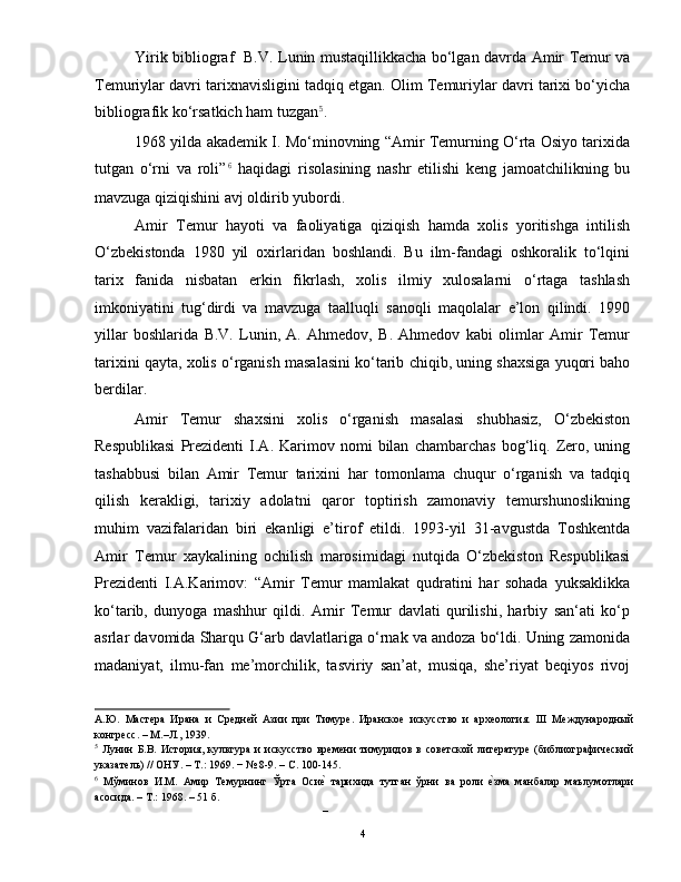 Yirik bibliograf   B.V. Lunin mustaqillikkacha bo‘lgan davrda Amir Temur va
Temuriylar davri tarixnavisligini tadqiq etgan. Olim Temuriylar davri tarixi bo‘yicha
bibliografik ko‘rsatkich ham tuzgan 5
.  
1968 yilda akademik I. Mo‘minovning “Amir Temurning O‘rta Osiyo tarixida
tutgan   o‘rni   va   roli” 6
  haqidagi   risolasining   nashr   etilishi   keng   jamoatchilikning   bu
mavzuga qiziqishini avj oldirib yubordi.  
Amir   Temur   hayoti   va   faoliyatiga   qiziqish   hamda   xolis   yoritishga   intilish
O‘zbekistonda   1980   yil   oxirlaridan   boshlandi.   Bu   ilm-fandagi   oshkoralik   to‘lqini
tarix   fanida   nisbatan   erkin   fikrlash,   xolis   ilmiy   xulosalarni   o‘rtaga   tashlash
imkoniyatini   tug‘dirdi   va   mavzuga   taalluqli   sanoqli   maqolalar   e’lon   qilindi.   1990
yillar   boshlarida   B.V.   Lunin,   A.   Ahmedov,   B.   Ahmedov   kabi   olimlar   Amir   Temur
tarixini qayta, xolis o‘rganish masalasini ko‘tarib chiqib, uning shaxsiga yuqori baho
berdilar.  
Amir   Temur   shaxsini   xolis   o‘rganish   masalasi   shubhasiz,   O‘zbekiston
Respublikasi   Prezidenti   I.A.  Karimov  nomi   bilan   chambarchas   bog‘liq.  Zero,  uning
tashabbusi   bilan   Amir   Temur   tarixini   har   tomonlama   chuqur   o‘rganish   va   tadqiq
qilish   kerakligi,   tarixiy   adolatni   qaror   toptirish   zamonaviy   temurshunoslikning
muhim   vazifalaridan   biri   ekanligi   e’tirof   etildi.   1993-yil   31-avgustda   Toshkentda
Amir   Temur   xaykalining   ochilish   marosimidagi   nutqida   O‘zbekiston   Respublikasi
Prezidenti   I.A.Karimov:   “Amir   Temur   mamlakat   qudratini   har   sohada   yuksaklikka
ko‘tarib,   dunyoga   mashhur   qildi.   Amir   Temur   davlati   qurilishi,   harbiy   san‘ati   ko‘p
asrlar davomida Sharqu G‘arb davlatlariga o‘rnak va andoza bo‘ldi. Uning zamonida
madaniyat,   ilmu-fan   me’morchilik,   tasviriy   san’at,   musiqa,   she’riyat   beqiyos   rivoj
А.Ю.   Мастера   Ирана   и   Средней   Азии   при   Тимуре.   Иранское   искусство   и   археология.   III   Международный
конгресс. – М.–Л., 1939.  
5
  Лунин   Б.В.   История,   культура   и   искусство   времени   тимуридов   в   советской   литературе   (библиографический
указатель) // ОНУ. – Т.: 1969. − № 8-9. – С. 100-145. 
6
  Мўминов   И.М.   Амир   Темурнинг   Ўрта   Осие|  тарихида   тутган   ўрни   ва   роли  	е|зма   манбалар   маълумотлари
асосида. – Т.: 1968. – 51 б. 
– 
  4