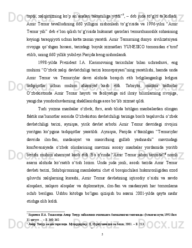 topdi, xalqimizning ko‘p an’analari takomiliga yetdi” 7
, – deb juda to‘g‘ri ta’kidladi.
Amir   Temur   tavalludining   660   yilligini   nishonlash   to‘g‘risida   va   1996-yilni   “Amir
Temur yili” deb e’lon qilish to‘g‘risida hukumat qarorlari temurshunoslik sohasining
keyingi taraqqiyoti uchun katta zamin yaratdi. Amir Temurning dunyo  sivilizatsiyasi
rivojiga   qo‘shgan   hissasi,   tarixdagi   buyuk   xizmatlari   YUNESKO   tomonidan   e’tirof
etilib, uning 660 yillik yubileyi Parijda keng nishonlandi. 
1998-yilda   Prezident   I.A.   Karimovning   tarixchilar   bilan   uchrashuvi,   eng
muhimi “O‘zbek xalqi davlatchiligi tarixi konsepsiyasi”ning yaratilishi, hamda unda
Amir   Temur   va   Temuriylar   davri   alohida   bosqich   etib   belgilanganligi   kelgusi
tadqiqotlar   uchun   muhim   ahamiyat   kasb   etdi.   Tabiiyki,   mazkur   tadbirlar
O‘zbekistonda   Amir   Temur   hayoti   va   faoliyatiga   oid   ilmiy   bilimlarning   rivojiga,
yangicha yondoshuvlarning shakllanishiga asos bo‘lib xizmat qildi.  
Turli   yozma   manbalar   o‘zbek,   fors,   arab   tilida   bitilgan   manbalardan   olingan
faktik ma’lumotlar asosida O‘zbekiston davlatchiligi tarixiga borib taqaluvchi o‘zbek
davlatchiligi   tarixi,   ayniqsa,   yirik   davlat   arbobi   Amir   Temur   davridagi   rivojini
yoritgan   ko‘pgina   tadqiqotlar   yaratildi.   Ayniqsa,   Parijda   o‘tkazilgan   “Temuriylar
davrida   ilm-fan,   madaniyat   va   maorifning   gullab   yashnashi”   mavzudagi
konferensiyada   o‘zbek   olimlarining   mavzuni   asosiy   manbalar   yordamida   yoritib
berishi   muhim   ahamiyat   kasb   etdi.  Bu   o‘rinda   “Amir   Temur   jahon  tarixida” 8
  nomli
asarni   alohida   ko‘rsatib   o‘tish   lozim.   Unda   juda   jonli,   asosli   tarzda   Amir   Temur
davlati tarixi, Sohibqironning mamlakatni chet el bosqinchilari hukmronligidan ozod
qiluvchi   xalqlarning   kurashi,   Amir   Temur   davlatining   iqtisodiy   o‘sishi   va   savdo
aloqalari,   xalqaro   aloqalar   va   diplomatiya,   ilm-fan   va   madaniyati   har   tomonlama
ochib   berilgan.   Ushbu   kitobga   bo‘lgan   qiziqish   bu   asarni   2001-yilda   qayta   nashr
etishga olib keldi. 
7
 Каримов И.А. Тошкентда Амир Темур хайкалини очилишига бағишланган тантанада сўзланган нутқ 1993 йил 
31 август… – Б. 360-362.  
8
 Амир Темур жаҳон тарихида. Муҳaррирлaр: Ҳ. Нурмуҳaмедoв вa бoшқ. 2001. – Б. 213. 
– 
  5   