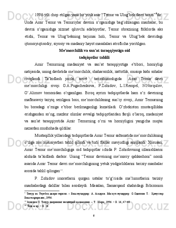 1996-yili chop etilgan yana bir yirik asar “Temur va Ulug‘bek davri tarixi” 9
dir.
Unda   Amir   Temur   va   Temuriylar   davrini   o‘rganishga   bag‘ishlangan   manbalar,   bu
davrni   o‘rganishga   xizmat   qiluvchi   adabiyotlar,   Temur   obrazining   folklorda   aks
etishi,   Temur   va   Ulug‘bekning   tarjimai   holi,   Temur   va   Ulug‘bek   davridagi
ijtimoiyiqtisodiy, siyosiy va madaniy hayot masalalari atroflicha yoritilgan.    
 Me’morchilik va san’at taraqqiyotiga oid
tadqiqotlar tahlili 
Amir   Temurning   madaniyat   va   san’at   taraqqiyotiga   e’tibori,   homiyligi
natijasida, uning davlatida me’morchilik, shaharsozlik, xattotlik, musiqa kabi sohalar
rivojlandi.   Ta’kidlash   joizki,   sovet     tarixshunosligida     Amir   Temur   davri
me’morchiligi   rivoji   G.A.Pugachenkova,   P.Zohidov,   L.I.Rempel,   N.Norqulov,
O‘.Alimov   tomonidan   o‘rganilgan.   Biroq   ayrim   tadqiqotlarda   ham   o‘z   davrining
mafkuraviy   tazyiq   sezilgani   bois,   me’morchilikning   sun’iy   rivoji,   Amir   Temurning
bu   boradagi   o‘rniga   e’tibor   berilmaganligi   kuzatiladi.   O‘zbekiston   mustaqillikka
erishgandan  so‘ng, mazkur  olimlar avvalgi tadqiqotlaridan   farqli o‘laroq, madaniyat
va   san’at   taraqqiyotida   Amir   Temurning   o‘rni   va   homiyligini   yangicha   nuqtai
nazardan mushohada qildilar. 
Mustaqillik yillaridagi tadqiqotlarda Amir Temur saltanatida me’morchilikning
o‘ziga   xos   xususiyatlari   tahlil   qilindi   va  turli   fikrlar   mavjudligi   aniqlandi.  Xususan,
Amir   Temur   me’morchiligiga   oid   tadqiqotlar   ichida   P.   Zohidovning   izlanishlarini
alohida   ta’kidlash   darkor.   Uning   “Temur   davrining   me’moriy   qahkashoni”   nomli
asarida Amir Temur davri me’morchiligining yetuk yodgorliklarini tarixiy manbalar
asosida tahlil qilingan 10
.  
P.   Zohidov   imoratlarni   qurgan   ustalar   to‘g‘risida   ma’lumotlarini   tarixiy
manbalardagi   dalillar   bilan   asoslaydi.   Masalan,   Samarqand   shahridagi   Bibixonim
9
  Темур   ва   Улуғбек   даври   тарихи.   –   Бoш   муҳaррир:   A.   Aсқaрoв.   Мaсъул   муҳaррир     O.Oдилxoн   Т.:     Қомуслар
Бош таҳририяти, 1996.  
10
 Зоҳидов П. Темур даврининг меъморий қаҳкашони. – Т.: Шарқ, 1996. − Б. 16, 47−48. 
28
 Ўша асар. − Б. 26. 
– 
  6   