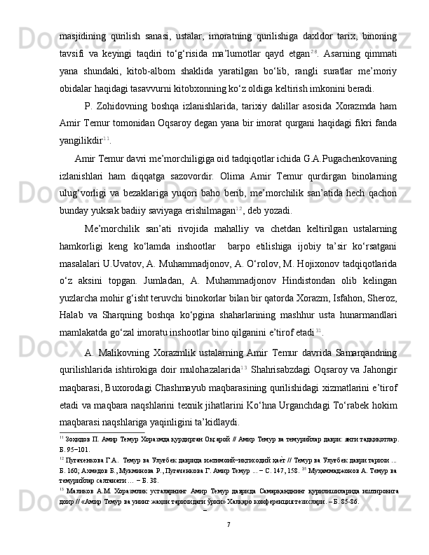 masjidining   qurilish   sanasi,   ustalar,   imoratning   qurilishiga   daxldor   tarix,   binoning
tavsifi   va   keyingi   taqdiri   to‘g‘risida   ma’lumotlar   qayd   etgan 28
.   Asarning   qimmati
yana   shundaki,   kitob-albom   shaklida   yaratilgan   bo‘lib,   rangli   suratlar   me’moriy
obidalar haqidagi tasavvurni kitobxonning ko‘z oldiga keltirish imkonini beradi.  
P.   Zohidovning   boshqa   izlanishlarida,   tarixiy   dalillar   asosida   Xorazmda   ham
Amir Temur tomonidan Oqsaroy degan yana bir imorat qurgani haqidagi fikri fanda
yangilikdir 11
.  
Amir Temur davri me’morchiligiga oid tadqiqotlar ichida G.A.Pugachenkovaning
izlanishlari   ham   diqqatga   sazovordir.   Olima   Amir   Temur   qurdirgan   binolarning
ulug‘vorligi   va   bezaklariga   yuqori   baho   berib,   me’morchilik   san’atida   hech   qachon
bunday yuksak badiiy saviyaga erishilmagan 12
, deb yozadi.  
Me’morchilik   san’ati   rivojida   mahalliy   va   chetdan   keltirilgan   ustalarning
hamkorligi   keng   ko‘lamda   inshootlar     barpo   etilishiga   ijobiy   ta’sir   ko‘rsatgani
masalalari U.Uvatov, A. Muhammadjonov, A. O‘rolov, M. Hojixonov tadqiqotlarida
o‘z   aksini   topgan.   Jumladan,   A.   Muhammadjonov   Hindistondan   olib   kelingan
yuzlarcha mohir g‘isht teruvchi binokorlar bilan bir qatorda Xorazm, Isfahon, Sheroz,
Halab   va   Sharqning   boshqa   ko‘pgina   shaharlarining   mashhur   usta   hunarmandlari
mamlakatda go‘zal imoratu inshootlar bino qilganini e’tirof etadi 31
.  
A.   Malikovning   Xorazmlik   ustalarning   Amir   Temur   davrida   Samarqandning
qurilishlarida ishtirokiga doir mulohazalarida 13
  Shahrisabzdagi  Oqsaroy va Jahongir
maqbarasi, Buxorodagi Chashmayub maqbarasining qurilishidagi xizmatlarini e’tirof
etadi va maqbara naqshlarini texnik jihatlarini Ko‘hna Urganchdagi To‘rabek hokim
maqbarasi naqshlariga yaqinligini ta’kidlaydi.   
11
 Зоҳидов П. Амир Темур Хоразмда қурдирган Оқсарой // Амир Темур ва темурийлар даври: янги тадқиқотлар.
Б. 95−101. 
12
 Пугаченкова Г.А.  Темур ва Улуғбек даврида ижтимоий−иқтисодий ҳае|т // Темур ва Улуғбек даври тарихи ...
Б. 160; Ахмедов Б., Мукминова Р., Пугаченкова Г. Амир Темур ... − С. 147, 158.   31
 Муҳаммаджонов А. Темур ва
темурийлар салтанати … − Б. 38. 
13
  Маликов   А.М.   Хоразмлик   усталарнинг   Амир   Темур   даврида   Самарқанднинг   қурилишиларида   иштирокига
доир // «Амир Темур ва унинг жаҳон тарихидаги ўрни» Халқаро конференция тезислари. – Б. 85-86. 
– 
  7   