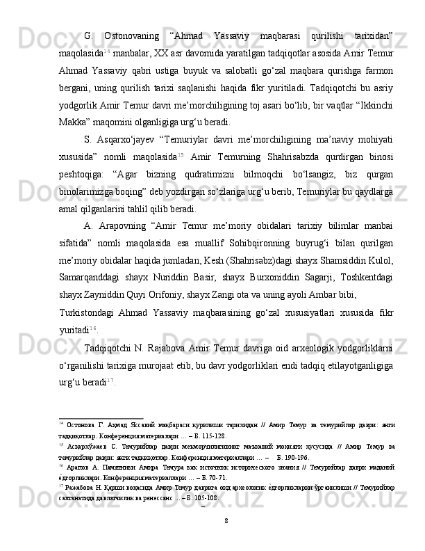 G.   Ostonovaning   “Ahmad   Yassaviy   maqbarasi   qurilishi   tarixidan”
maqolasida 14
 manbalar, XX asr davomida yaratilgan tadqiqotlar asosida Amir Temur
Ahmad   Yassaviy   qabri   ustiga   buyuk   va   salobatli   go‘zal   maqbara   qurishga   farmon
bergani,   uning   qurilish   tarixi   saqlanishi   haqida   fikr   yuritiladi.   Tadqiqotchi   bu   asriy
yodgorlik Amir Temur davri me’morchiligining toj asari bo‘lib, bir vaqtlar “Ikkinchi
Makka” maqomini olganligiga urg‘u beradi. 
S.   Asqarxo‘jayev   “Temuriylar   davri   me’morchiligining   ma’naviy   mohiyati
xususida”   nomli   maqolasida 15
  Amir   Temurning   Shahrisabzda   qurdirgan   binosi
peshtoqiga:   “Agar   bizning   qudratimizni   bilmoqchi   bo‘lsangiz,   biz   qurgan
binolarimizga boqing” deb yozdirgan so‘zlariga urg‘u berib, Temuriylar bu qaydlarga
amal qilganlarini tahlil qilib beradi. 
A.   Arapovning   “Amir   Temur   me’moriy   obidalari   tarixiy   bilimlar   manbai
sifatida”   nomli   maqolasida   esa   muallif   Sohibqironning   buyrug‘i   bilan   qurilgan
me’moriy obidalar haqida jumladan, Kesh (Shahrisabz)dagi shayx Shamsiddin Kulol,
Samarqanddagi   shayx   Nuriddin   Basir,   shayx   Burxoniddin   Sagarji,   Toshkentdagi
shayx Zayniddin Quyi Orifoniy, shayx Zangi ota va uning ayoli Ambar bibi, 
Turkistondagi   Ahmad   Yassaviy   maqbarasining   go‘zal   xususiyatlari   xususida   fikr
yuritadi 16
.  
Tadqiqotchi   N.   Rajabova   Amir   Temur   davriga   oid   arxeologik   yodgorliklarni
o‘rganilishi tarixiga murojaat etib, bu davr yodgorliklari endi tadqiq etilayotganligiga
urg‘u beradi 17
.   
14
  Остонова   Г.   Аҳмад   Яссавий   мақбараси   қурилиши   тарихидан   //   Амир   Темур   ва   темурийлар   даври:   янги
тадқиқотлар. Конференция материалари … – Б. 115-128. 
15
  Асқархўжаев   С.   Темурийлар   даври   меъморчилигининг   маънавий   моҳияти   хусусида   //   Амир   Темур   ва
темурийлар даври: янги тадқиқотлар. Конференция материаллари … –     Б. 190-196.  
16
  Арапов   А.   Памятники   Амира   Темура   как   источник   исторического   знания   //   Темурийлар   даври   маданий
е|дгорликлари. Конференция материаллари … – Б. 70-71. 
17
 Ражабова Н. Қарши воҳасида Амир Темур даврига оид археологик 	
е|дгорликларни ўрганилиши // Темурийлар
салтанатида давлатчилик ва ренессанс ... – Б. 105-108. 
– 
  8