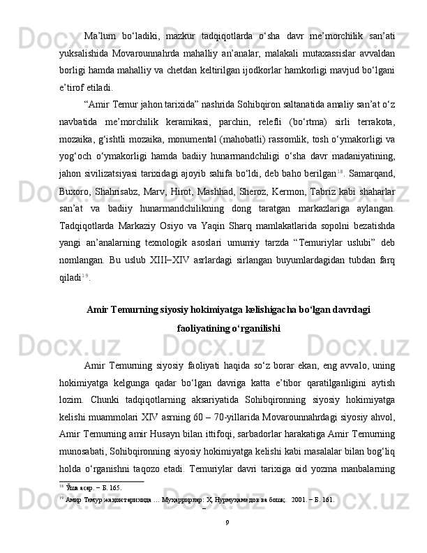 Ma’lum   bo‘ladiki,   mazkur   tadqiqotlarda   o‘sha   davr   me’morchilik   san’ati
yuksalishida   Movarounnahrda   mahalliy   an’analar,   malakali   mutaxassislar   avvaldan
borligi hamda mahalliy va chetdan keltirilgan ijodkorlar hamkorligi mavjud bo‘lgani
e’tirof etiladi.  
“Amir Temur jahon tarixida” nashrida Sohibqiron saltanatida amaliy san’at o‘z
navbatida   me’morchilik   keramikasi,   parchin,   relefli   (bo‘rtma)   sirli   terrakota,
mozaika, g‘ishtli mozaika, monumental (mahobatli) rassomlik, tosh o‘ymakorligi va
yog‘och   o‘ymakorligi   hamda   badiiy   hunarmandchiligi   o‘sha   davr   madaniyatining,
jahon sivilizatsiyasi  tarixidagi ajoyib sahifa bo‘ldi, deb baho berilgan 18
. Samarqand,
Buxoro,   Shahrisabz,   Marv,   Hirot,   Mashhad,   Sheroz,   Kermon,   Tabriz   kabi   shaharlar
san’at   va   badiiy   hunarmandchilikning   dong   taratgan   markazlariga   aylangan.
Tadqiqotlarda   Markaziy   Osiyo   va   Yaqin   Sharq   mamlakatlarida   sopolni   bezatishda
yangi   an’analarning   texnologik   asoslari   umumiy   tarzda   “Temuriylar   uslubi”   deb
nomlangan.   Bu   uslub   XIII−XIV   asrlardagi   sirlangan   buyumlardagidan   tubdan   farq
qiladi 19
.    
Amir Temurning siyosiy hokimiyatga kelishigacha bo‘lgan davrdagi
faoliyatining o‘rganilishi 
 
Amir   Temurning   siyosiy   faoliyati   haqida   so‘z   borar   ekan,   eng   avvalo,   uning
hokimiyatga   kelgunga   qadar   bo‘lgan   davriga   katta   e’tibor   qaratilganligini   aytish
lozim.   Chunki   tadqiqotlarning   aksariyatida   Sohibqironning   siyosiy   hokimiyatga
kelishi muammolari XIV asrning 60 – 70-yillarida Movarounnahrdagi siyosiy ahvol,
Amir Temurning amir Husayn bilan ittifoqi, sarbadorlar harakatiga Amir Temurning
munosabati, Sohibqironning siyosiy hokimiyatga kelishi kabi masalalar bilan bog‘liq
holda   o‘rganishni   taqozo   etadi.   Temuriylar   davri   tarixiga   oid   yozma   manbalarning
18
 Ўша асар. − Б. 165. 
19
 Амир Темур жаҳон тарихида … Муҳaррирлaр: Ҳ. Нурмуҳaмедoв вa бoшқ.   2001. − Б. 161.  
– 
  9   