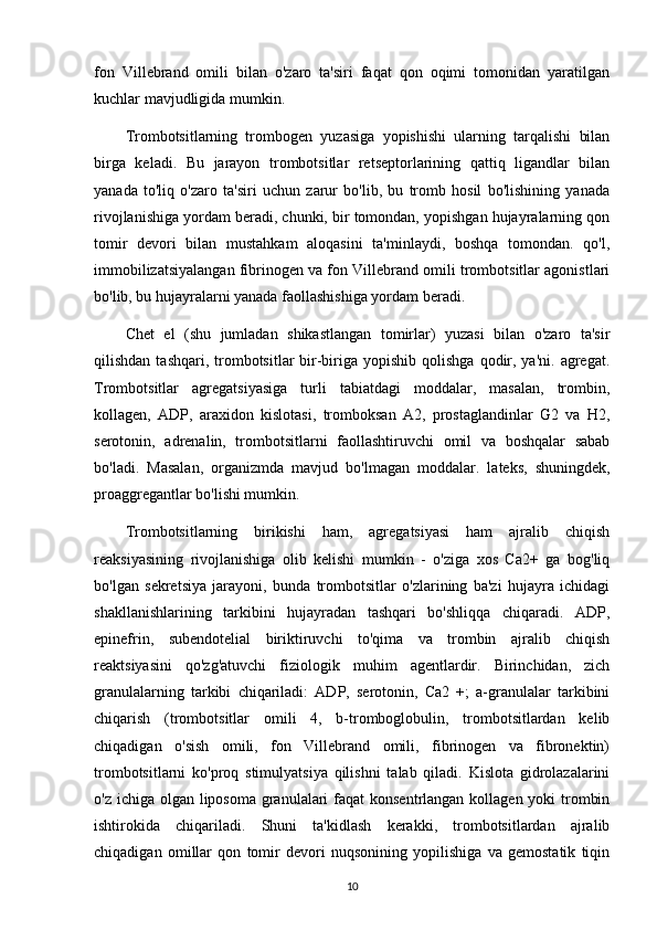 fon   Villebrand   omili   bilan   o'zaro   ta'siri   faqat   qon   oqimi   tomonidan   yaratilgan
kuchlar mavjudligida mumkin.
Trombotsitlarning   trombogen   yuzasiga   yopishishi   ularning   tarqalishi   bilan
birga   keladi.   Bu   jarayon   trombotsitlar   retseptorlarining   qattiq   ligandlar   bilan
yanada   to'liq   o'zaro   ta'siri   uchun   zarur   bo'lib,   bu   tromb   hosil   bo'lishining   yanada
rivojlanishiga yordam beradi, chunki, bir tomondan, yopishgan hujayralarning qon
tomir   devori   bilan   mustahkam   aloqasini   ta'minlaydi,   boshqa   tomondan.   qo'l,
immobilizatsiyalangan fibrinogen va fon Villebrand omili trombotsitlar agonistlari
bo'lib, bu hujayralarni yanada faollashishiga yordam beradi.
Chet   el   (shu   jumladan   shikastlangan   tomirlar)   yuzasi   bilan   o'zaro   ta'sir
qilishdan  tashqari, trombotsitlar  bir-biriga yopishib  qolishga  qodir, ya'ni.  agregat.
Trombotsitlar   agregatsiyasiga   turli   tabiatdagi   moddalar,   masalan,   trombin,
kollagen,   ADP,   araxidon   kislotasi,   tromboksan   A2,   prostaglandinlar   G2   va   H2,
serotonin,   adrenalin,   trombotsitlarni   faollashtiruvchi   omil   va   boshqalar   sabab
bo'ladi.   Masalan,   organizmda   mavjud   bo'lmagan   moddalar.   lateks,   shuningdek,
proaggregantlar bo'lishi mumkin.
Trombotsitlarning   birikishi   ham,   agregatsiyasi   ham   ajralib   chiqish
reaksiyasining   rivojlanishiga   olib   kelishi   mumkin   -   o'ziga   xos   Ca2+   ga   bog'liq
bo'lgan   sekretsiya   jarayoni,   bunda   trombotsitlar   o'zlarining   ba'zi   hujayra   ichidagi
shakllanishlarining   tarkibini   hujayradan   tashqari   bo'shliqqa   chiqaradi.   ADP,
epinefrin,   subendotelial   biriktiruvchi   to'qima   va   trombin   ajralib   chiqish
reaktsiyasini   qo'zg'atuvchi   fiziologik   muhim   agentlardir.   Birinchidan,   zich
granulalarning   tarkibi   chiqariladi:   ADP,   serotonin,   Ca2   +;   a-granulalar   tarkibini
chiqarish   (trombotsitlar   omili   4,   b-tromboglobulin,   trombotsitlardan   kelib
chiqadigan   o'sish   omili,   fon   Villebrand   omili,   fibrinogen   va   fibronektin)
trombotsitlarni   ko'proq   stimulyatsiya   qilishni   talab   qiladi.   Kislota   gidrolazalarini
o'z ichiga olgan liposoma granulalari  faqat konsentrlangan kollagen yoki trombin
ishtirokida   chiqariladi.   Shuni   ta'kidlash   kerakki,   trombotsitlardan   ajralib
chiqadigan   omillar   qon   tomir   devori   nuqsonining   yopilishiga   va   gemostatik   tiqin
10 