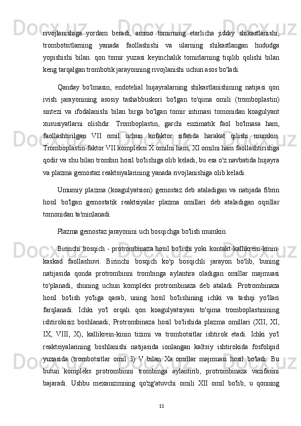 rivojlanishiga   yordam   beradi,   ammo   tomirning   etarlicha   jiddiy   shikastlanishi,
trombotsitlarning   yanada   faollashishi   va   ularning   shikastlangan   hududga
yopishishi   bilan.   qon   tomir   yuzasi   keyinchalik   tomirlarning   tiqilib   qolishi   bilan
keng tarqalgan trombotik jarayonning rivojlanishi uchun asos bo'ladi.
Qanday   bo'lmasin,   endotelial   hujayralarning   shikastlanishining   natijasi   qon
ivish   jarayonining   asosiy   tashabbuskori   bo'lgan   to'qima   omili   (tromboplastin)
sintezi   va   ifodalanishi   bilan   birga   bo'lgan   tomir   intimasi   tomonidan   koagulyant
xususiyatlarni   olishdir.   Tromboplastin,   garchi   enzimatik   faol   bo'lmasa   ham,
faollashtirilgan   VII   omil   uchun   kofaktor   sifatida   harakat   qilishi   mumkin.
Tromboplastin-faktor VII kompleksi X omilni ham, XI omilni ham faollashtirishga
qodir va shu bilan trombin hosil bo'lishiga olib keladi, bu esa o'z navbatida hujayra
va plazma gemostaz reaktsiyalarining yanada rivojlanishiga olib keladi.
Umumiy   plazma   (koagulyatsion)   gemostaz   deb   ataladigan   va   natijada   fibrin
hosil   bo'lgan   gemostatik   reaktsiyalar   plazma   omillari   deb   ataladigan   oqsillar
tomonidan ta'minlanadi.
Plazma gemostaz jarayonini uch bosqichga bo'lish mumkin.
Birinchi bosqich - protrombinaza hosil bo'lishi yoki kontakt-kallikrein-kinin-
kaskad   faollashuvi.   Birinchi   bosqich   ko'p   bosqichli   jarayon   bo'lib,   buning
natijasida   qonda   protrombinni   trombinga   aylantira   oladigan   omillar   majmuasi
to'planadi,   shuning   uchun   kompleks   protrombinaza   deb   ataladi.   Protrombinaza
hosil   bo'lish   yo'liga   qarab,   uning   hosil   bo'lishining   ichki   va   tashqi   yo'llari
farqlanadi.   Ichki   yo'l   orqali   qon   koagulyatsiyasi   to'qima   tromboplastinining
ishtirokisiz   boshlanadi;   Protrombinaza   hosil   bo'lishida   plazma   omillari   (XII,   XI,
IX,   VIII,   X),   kallikrein-kinin   tizimi   va   trombotsitlar   ishtirok   etadi.   Ichki   yo'l
reaktsiyalarining   boshlanishi   natijasida   ionlangan   kaltsiy   ishtirokida   fosfolipid
yuzasida   (trombotsitlar   omil   3)   V   bilan   Xa   omillar   majmuasi   hosil   bo'ladi.   Bu
butun   kompleks   protrombinni   trombinga   aylantirib,   protrombinaza   vazifasini
bajaradi.   Ushbu   mexanizmning   qo'zg'atuvchi   omili   XII   omil   bo'lib,   u   qonning
11 