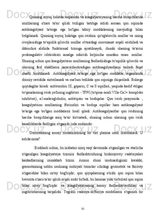 Qonning suyuq holatda saqlanishi va koagulyatsiyaning barcha bosqichlarida
omillarning   o'zaro   ta'sir   qilish   tezligini   tartibga   solish   asosan   qon   oqimida
antikoagulyant   ta'sirga   ega   bo'lgan   tabiiy   moddalarning   mavjudligi   bilan
belgilanadi.   Qonning   suyuq   holatiga   qon   ivishini   qo'zg'atuvchi   omillar   va   uning
rivojlanishiga to'sqinlik qiluvchi omillar o'rtasidagi muvozanat orqali erishiladi va
ikkinchisi   alohida   funktsional   tizimga   ajratilmaydi,   chunki   ularning   ta'sirini
prokoagulativ   ishtirokisiz   amalga   oshirish   ko'pincha   mumkin   emas.   omillar.
Shuning uchun qon koagulyatsion omillarning faollashishiga to'sqinlik qiluvchi va
ularning   faol   shakllarini   zararsizlantiradigan   antikoagulyantlarni   tanlash   faqat
shartli   hisoblanadi.   Antikoagulyant   ta'sirga   ega   bo'lgan   moddalar   organizmda
doimiy ravishda sintezlanadi va ma'lum tezlikda qon oqimiga chiqariladi. Bularga
quyidagilar kiradi: antitrombin III, geparin, C va S oqsillari, yaqinda kashf etilgan
to'qimalarning ivish yo'lining ingibitori - TFPI (to'qima omili VIIa-Ca2+ kompleks
inhibitori),   a2-makroglobulin,   antitripsin   va   boshqalar.   Qon   ivish   jarayonida.   ,
koagulyatsion   omillarning   fibrinolizi   va   boshqa   oqsillar   ham   antikoagulyant
ta'sirga   ega   bo'lgan   moddalarni   hosil   qiladi.   Antikoagulyantlar   qon   ivishining
barcha   bosqichlariga   aniq   ta'sir   ko'rsatadi,   shuning   uchun   ularning   qon   ivish
kasalliklarida faolligini o'rganish juda muhimdir.
Gemostazning   asosiy   mexanizmining   bir   turi   plazma   usuli   hisoblanadi.   U
aslida nima?
      Boshlash uchun, bu nisbatan uzoq vaqt davomida o'rganilgan va etarlicha
o'rganilgan   koagulyatsiya   tizimini   faollashtirishning   biokimyoviy   reaktsiyalari
kaskadlarining   murakkab   tizimi.   Ammo   shuni   unutmasligimiz   kerakki,
gemostazning   ushbu   usulining   mohiyati   tomirlar   ichidagi   geometrik   va   fazoviy
o'zgarishlar   bilan   uzviy   bog'liqdir;   qon   quyqalarining   o'sishi   qon   oqimi   bilan
bevosita o'zaro ta'sir qilish orqali sodir bo'ladi, bu laminar yoki turbulent qon oqimi
bilan   uzviy   bog'liqdir.   va   koagulyatsiyaning   asosiy   faollashtiruvchilari   va
ingibitorlarining   tarqalishi.   Tegishli   reaksiya-diffuziya   modellarini   o'rganish   bir
13