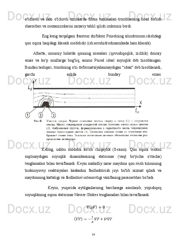 o'lchovli   va   ikki   o'lchovli   tizimlarda   fibrin   tuzilmalari-tromblarning   hosil   bo'lish
sharoitlari va mexanizmlarini nazariy tahlil qilish imkonini berdi.
        Eng keng tarqalgani frantsuz shifokori Poiselning silindrsimon idishdagi
qon oqimi haqidagi klassik modelidir (ish aerohidrodinamikada ham klassik).
Albatta,   umumiy   holatda   qonning   xossalari   (qovushqoqlik,   zichlik)   doimiy
emas   va   ko'p   omillarga   bog'liq,   ammo   Poisel   ideal   suyuqlik   deb   hisoblangan.
Bundan tashqari, trombning o'zi deformatsiyalanmaydigan "ideal" deb hisoblanadi,
garchi   aslida   bunday   emas.
        Keling,   ushbu   modelni   ko'rib   chiqaylik   (0-rasm).   Qon   oqimi   viskoz
siqilmaydigan   suyuqlik   dinamikasining   statsionar   (vaqt   bo'yicha   o'rtacha)
tenglamalari bilan tavsiflanadi. Keyin mahalliy zarar maydoni qon ivish tizimining
biokimyoviy   reaktsiyalari   kaskadini   faollashtirish   joyi   bo'lib   xizmat   qiladi   va
maydonning kattaligi va faollashuv intensivligi vazifaning parametrlari bo'ladi.
            Keyin,   yuqorida   aytilganlarning   barchasiga   asoslanib,   yopishqoq
suyuqlikning oqimi statsionar Navier-Stokes tenglamalari bilan tavsiflanadi:
14 