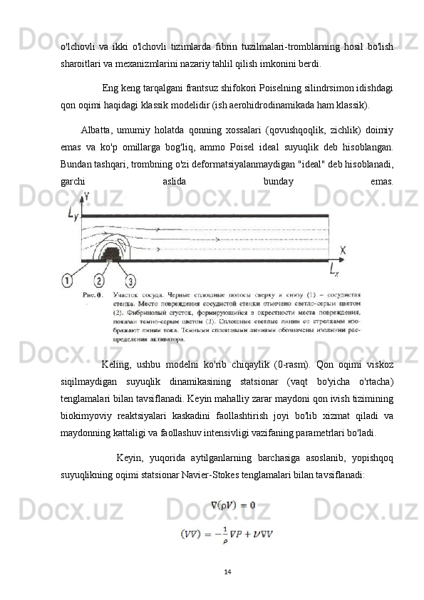 o'lchovli   va   ikki   o'lchovli   tizimlarda   fibrin   tuzilmalari-tromblarning   hosil   bo'lish
sharoitlari va mexanizmlarini nazariy tahlil qilish imkonini berdi.
        Eng keng tarqalgani frantsuz shifokori Poiselning silindrsimon idishdagi
qon oqimi haqidagi klassik modelidir (ish aerohidrodinamikada ham klassik).
Albatta,   umumiy   holatda   qonning   xossalari   (qovushqoqlik,   zichlik)   doimiy
emas   va   ko'p   omillarga   bog'liq,   ammo   Poisel   ideal   suyuqlik   deb   hisoblangan.
Bundan tashqari, trombning o'zi deformatsiyalanmaydigan "ideal" deb hisoblanadi,
garchi   aslida   bunday   emas.
        Keling,   ushbu   modelni   ko'rib   chiqaylik   (0-rasm).   Qon   oqimi   viskoz
siqilmaydigan   suyuqlik   dinamikasining   statsionar   (vaqt   bo'yicha   o'rtacha)
tenglamalari bilan tavsiflanadi. Keyin mahalliy zarar maydoni qon ivish tizimining
biokimyoviy   reaktsiyalari   kaskadini   faollashtirish   joyi   bo'lib   xizmat   qiladi   va
maydonning kattaligi va faollashuv intensivligi vazifaning parametrlari bo'ladi.
            Keyin,   yuqorida   aytilganlarning   barchasiga   asoslanib,   yopishqoq
suyuqlikning oqimi statsionar Navier-Stokes tenglamalari bilan tavsiflanadi:
14