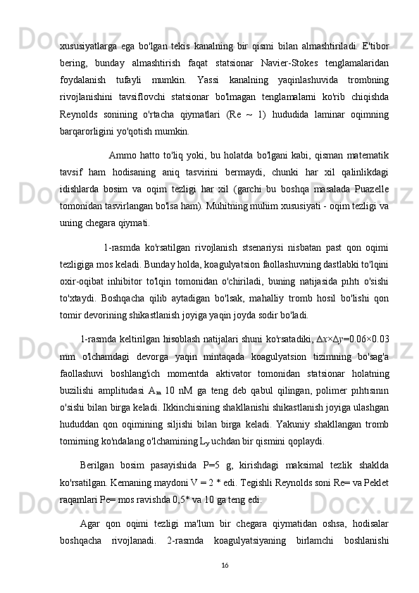 xususiyatlarga   ega   bo'lgan   tekis   kanalning   bir   qismi   bilan   almashtiriladi.   E'tibor
bering,   bunday   almashtirish   faqat   statsionar   Navier-Stokes   tenglamalaridan
foydalanish   tufayli   mumkin.   Yassi   kanalning   yaqinlashuvida   trombning
rivojlanishini   tavsiflovchi   statsionar   bo'lmagan   tenglamalarni   ko'rib   chiqishda
Reynolds   sonining   o'rtacha   qiymatlari   (Re   ~   1)   hududida   laminar   oqimning
barqarorligini yo'qotish mumkin.
                Ammo   hatto   to'liq   yoki,   bu   holatda   bo'lgani   kabi,   qisman   matematik
tavsif   ham   hodisaning   aniq   tasvirini   bermaydi,   chunki   har   xil   qalinlikdagi
idishlarda   bosim   va   oqim   tezligi   har   xil   (garchi   bu   boshqa   masalada   Puazelle
tomonidan tasvirlangan bo'lsa ham). Muhitning muhim xususiyati - oqim tezligi va
uning chegara qiymati.
          1-rasmda   ko'rsatilgan   rivojlanish   stsenariysi   nisbatan   past   qon   oqimi
tezligiga mos keladi. Bunday holda, koagulyatsion faollashuvning dastlabki to'lqini
oxir-oqibat   inhibitor   to'lqin   tomonidan   o'chiriladi,   buning   natijasida   pıhtı   o'sishi
to'xtaydi.   Boshqacha   qilib   aytadigan   bo'lsak,   mahalliy   tromb   hosil   bo'lishi   qon
tomir devorining shikastlanish joyiga yaqin joyda sodir bo'ladi.
1-rasmda keltirilgan hisoblash natijalari shuni ko'rsatadiki, ∆ x ×∆ y =0.06×0.03
mm   o'lchamdagi   devorga   yaqin   mintaqada   koagulyatsion   tizimning   bo'sag'a
faollashuvi   boshlang'ich   momentda   aktivator   tomonidan   statsionar   holatning
buzilishi   amplitudasi   A
m   10   nM   ga   teng   deb   qabul   qilingan,   polimer   pıhtısının
o'sishi bilan birga keladi. Ikkinchisining shakllanishi shikastlanish joyiga ulashgan
hududdan   qon   oqimining   siljishi   bilan   birga   keladi.   Yakuniy   shakllangan   tromb
tomirning ko'ndalang o'lchamining L
y  uchdan bir qismini qoplaydi.
Berilgan   bosim   pasayishida   P=5   g,   kirishdagi   maksimal   tezlik   shaklda
ko'rsatilgan. Kemaning maydoni V = 2 * edi. Tegishli Reynolds soni Re= va Peklet
raqamlari Pe= mos ravishda 0,5* va 10 ga teng edi.
Agar   qon   oqimi   tezligi   ma'lum   bir   chegara   qiymatidan   oshsa,   hodisalar
boshqacha   rivojlanadi.   2-rasmda   koagulyatsiyaning   birlamchi   boshlanishi
16