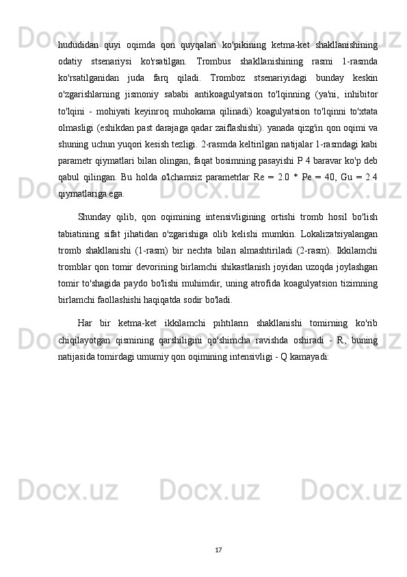 hududidan   quyi   oqimda   qon   quyqalari   ko'pikining   ketma-ket   shakllanishining
odatiy   stsenariysi   ko'rsatilgan.   Trombus   shakllanishining   rasmi   1-rasmda
ko'rsatilganidan   juda   farq   qiladi.   Tromboz   stsenariyidagi   bunday   keskin
o'zgarishlarning   jismoniy   sababi   antikoagulyatsion   to'lqinning   (ya'ni,   inhibitor
to'lqini   -   mohiyati   keyinroq   muhokama   qilinadi)   koagulyatsion   to'lqinni   to'xtata
olmasligi (eshikdan past darajaga qadar zaiflashishi). yanada qizg'in qon oqimi va
shuning uchun yuqori kesish tezligi. 2-rasmda keltirilgan natijalar 1-rasmdagi kabi
parametr qiymatlari bilan olingan, faqat bosimning pasayishi P 4 baravar ko'p deb
qabul   qilingan.   Bu   holda   o'lchamsiz   parametrlar   Re   =   2.0   *   Pe   =   40,   Gu   =   2.4
qiymatlariga ega.
Shunday   qilib,   qon   oqimining   intensivligining   ortishi   tromb   hosil   bo'lish
tabiatining   sifat   jihatidan   o'zgarishiga   olib   kelishi   mumkin.   Lokalizatsiyalangan
tromb   shakllanishi   (1-rasm)   bir   nechta   bilan   almashtiriladi   (2-rasm).   Ikkilamchi
tromblar qon tomir  devorining birlamchi  shikastlanish  joyidan uzoqda joylashgan
tomir   to'shagida  paydo  bo'lishi   muhimdir, uning  atrofida  koagulyatsion  tizimning
birlamchi faollashishi haqiqatda sodir bo'ladi.
Har   bir   ketma-ket   ikkilamchi   pıhtıların   shakllanishi   tomirning   ko'rib
chiqilayotgan   qismining   qarshiligini   qo'shimcha   ravishda   oshiradi   -   R,   buning
natijasida tomirdagi umumiy qon oqimining intensivligi - Q kamayadi:
17 