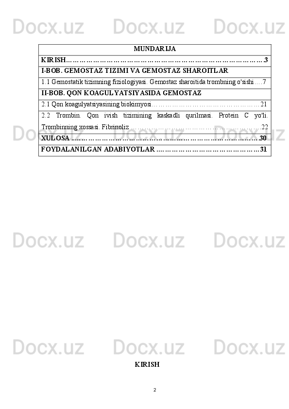 MUNDARIJA
KIRISH…………………………………………………………………………….3
I-BOB. GEMOSTAZ TIZIMI VA GEMOSTAZ SHAROITLAR
1.1 Gemostatik tizimning fiziologiyasi. Gemostaz sharoitida trombning o'sishi….7
II-BOB. QON KOAGULYATSIYASIDA GEMOSTAZ
2.1 Qon koagulyatsiyasining biokimyosi…………………………………………21
2.2   Trombin.   Qon   ivish   tizimining   kaskadli   qurilmasi.   Protein   C   yo'li.
Trombinning xossasi. Fibrinoliz ………………………………………………….22
XULOSA ..……………………………………………………………………….30
FOYDALANILGAN ADABIYOTLAR .………………………………………31
 
 
 
 
 
     
                                                KIRISH
2