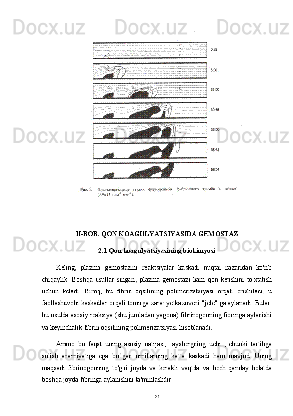 II-BOB. QON KOAGULYATSIYASIDA GEMOSTAZ
2.1 Qon koagulyatsiyasining biokimyosi
Keling,   plazma   gemostazini   reaktsiyalar   kaskadi   nuqtai   nazaridan   ko'rib
chiqaylik.   Boshqa   usullar   singari,   plazma   gemostazi   ham   qon   ketishini   to'xtatish
uchun   keladi.   Biroq,   bu   fibrin   oqsilining   polimerizatsiyasi   orqali   erishiladi,   u
faollashuvchi kaskadlar orqali tomirga zarar yetkazuvchi "jele" ga aylanadi. Bular.
bu usulda asosiy reaksiya (shu jumladan yagona) fibrinogenning fibringa aylanishi
va keyinchalik fibrin oqsilining polimerizatsiyasi hisoblanadi.
Ammo   bu   faqat   uning   asosiy   natijasi,   "aysbergning   uchi",   chunki   tartibga
solish   ahamiyatiga   ega   bo'lgan   omillarning   katta   kaskadi   ham   mavjud.   Uning
maqsadi   fibrinogenning   to'g'ri   joyda   va   kerakli   vaqtda   va   hech   qanday   holatda
boshqa joyda fibringa aylanishini ta'minlashdir.
21 