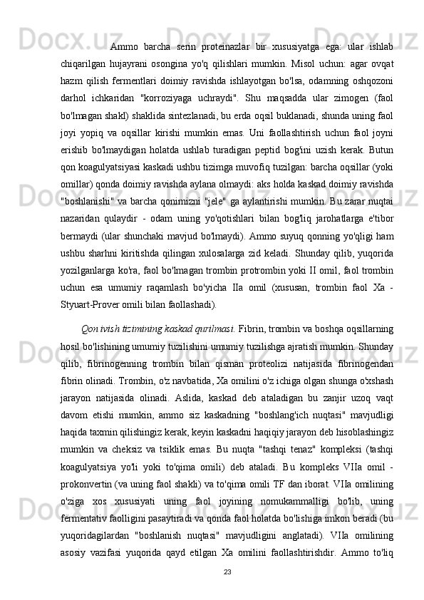           Ammo   barcha   serin   proteinazlar   bir   xususiyatga   ega:   ular   ishlab
chiqarilgan   hujayrani   osongina   yo'q   qilishlari   mumkin.   Misol   uchun:   agar   ovqat
hazm   qilish   fermentlari   doimiy   ravishda   ishlayotgan   bo'lsa,   odamning   oshqozoni
darhol   ichkaridan   "korroziyaga   uchraydi".   Shu   maqsadda   ular   zimogen   (faol
bo'lmagan shakl) shaklida sintezlanadi, bu erda oqsil buklanadi, shunda uning faol
joyi   yopiq   va   oqsillar   kirishi   mumkin   emas.   Uni   faollashtirish   uchun   faol   joyni
erishib   bo'lmaydigan   holatda   ushlab   turadigan   peptid   bog'ini   uzish   kerak.   Butun
qon koagulyatsiyasi kaskadi ushbu tizimga muvofiq tuzilgan: barcha oqsillar (yoki
omillar) qonda doimiy ravishda aylana olmaydi: aks holda kaskad doimiy ravishda
"boshlanishi" va barcha qonimizni "jele" ga aylantirishi  mumkin. Bu zarar nuqtai
nazaridan   qulaydir   -   odam   uning   yo'qotishlari   bilan   bog'liq   jarohatlarga   e'tibor
bermaydi (ular shunchaki mavjud bo'lmaydi). Ammo suyuq qonning yo'qligi ham
ushbu   sharhni   kiritishda   qilingan   xulosalarga   zid   keladi.   Shunday   qilib,   yuqorida
yozilganlarga ko'ra, faol bo'lmagan trombin protrombin yoki II omil, faol trombin
uchun   esa   umumiy   raqamlash   bo'yicha   IIa   omil   (xususan,   trombin   faol   Xa   -
Styuart-Prover omili bilan faollashadi).
Qon ivish tizimining kaskad qurilmasi.  Fibrin, trombin va boshqa oqsillarning
hosil bo'lishining umumiy tuzilishini umumiy tuzilishga ajratish mumkin. Shunday
qilib,   fibrinogenning   trombin   bilan   qisman   proteolizi   natijasida   fibrinogendan
fibrin olinadi. Trombin, o'z navbatida, Xa omilini o'z ichiga olgan shunga o'xshash
jarayon   natijasida   olinadi.   Aslida,   kaskad   deb   ataladigan   bu   zanjir   uzoq   vaqt
davom   etishi   mumkin,   ammo   siz   kaskadning   "boshlang'ich   nuqtasi"   mavjudligi
haqida taxmin qilishingiz kerak, keyin kaskadni haqiqiy jarayon deb hisoblashingiz
mumkin   va   cheksiz   va   tsiklik   emas.   Bu   nuqta   "tashqi   tenaz"   kompleksi   (tashqi
koagulyatsiya   yo'li   yoki   to'qima   omili)   deb   ataladi.   Bu   kompleks   VIIa   omil   -
prokonvertin (va uning faol shakli) va to'qima omili TF dan iborat. VIIa omilining
o'ziga   xos   xususiyati   uning   faol   joyining   nomukammalligi   bo'lib,   uning
fermentativ faolligini pasaytiradi va qonda faol holatda bo'lishiga imkon beradi (bu
yuqoridagilardan   "boshlanish   nuqtasi"   mavjudligini   anglatadi).   VIIa   omilining
asosiy   vazifasi   yuqorida   qayd   etilgan   Xa   omilini   faollashtirishdir.   Ammo   to'liq
23 