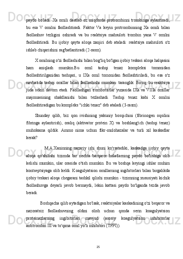 paydo bo'ladi:  Xa  omili  dastlab  oz  miqdorda  protrombinni  trombinga aylantiradi,
bu   esa   V   omilni   faollashtiradi.   Faktor   Va   keyin   protrombinning   Xa   omili   bilan
faollashuv   tezligini   oshiradi   va   bu   reaktsiya   mahsuloti   trombin   yana   V   omilni
faollashtiradi.   Bu   ijobiy   qayta   aloqa   zanjiri   deb   ataladi:   reaktsiya   mahsuloti   o'z
ishlab chiqarishini rag'batlantiradi (2-rasm).
X omilning o'zi faollashishi bilan bog'liq bo'lgan ijobiy teskari aloqa halqasini
ham   aniqlash   mumkin.Bu   omil   tashqi   tenaz   kompleksi   tomonidan
faollashtirilganidan   tashqari,   u   IXa   omil   tomonidan   faollashtiriladi,   bu   esa   o'z
navbatida tashqi  omillar  bilan faollashishi  mumkin. taranglik. Biroq, bu reaktsiya
juda   sekin   davom   etadi.   Faollashgan   trombotsitlar   yuzasida   IXa   va   VIIIa   omillar
majmuasining   shakllanishi   bilan   tezlashadi.   Tashqi   tenaz   kabi   X   omilni
faollashtiradigan bu kompleks "ichki tenaz" deb ataladi (3-rasm).
Shunday   qilib,   biz   qon   ivishining   yakuniy   bosqichini   (fibrinogen   oqsilini
fibringa   aylantirish),   oraliq   (aktivator   protein   X)   va   boshlang'ich   (tashqi   tenaz)
muhokama   qildik.   Ammo   nima   uchun   fikr-mulohazalar   va   turli   xil   kaskadlar
kerak?
          M.A.Xaninning   nazariy   ishi   shuni   ko'rsatadiki,   kaskadga   ijobiy   qayta
aloqa   qo'shilishi   tizimda   bir   nechta   barqaror   holatlarning   paydo   bo'lishiga   olib
kelishi   mumkin,   ular   orasida   o'tish   mumkin.   Bu   va   boshqa   keyingi   ishlar   muhim
kontseptsiyaga olib keldi. Koagulyatsion omillarning ingibitorlari bilan birgalikda
ijobiy teskari aloqa chegarani tashkil qilishi mumkin - tizimning xususiyati kichik
faollashuvga   deyarli   javob   bermaydi,   lekin   kattasi   paydo   bo'lganda   tezda   javob
beradi.
     Boshqacha qilib aytadigan bo'lsak, reaktsiyalar kaskadining o'zi beqaror va
nazoratsiz   faollashuvning   oldini   olish   uchun   qonda   serin   koagulyatsion
proteinazlarning   ingibitorlari   mavjud   (asosiy   koagulyatsion   inhibitorlar
antitrombin III va to'qima omil yo'li inhibitori (TFPI)).
25 