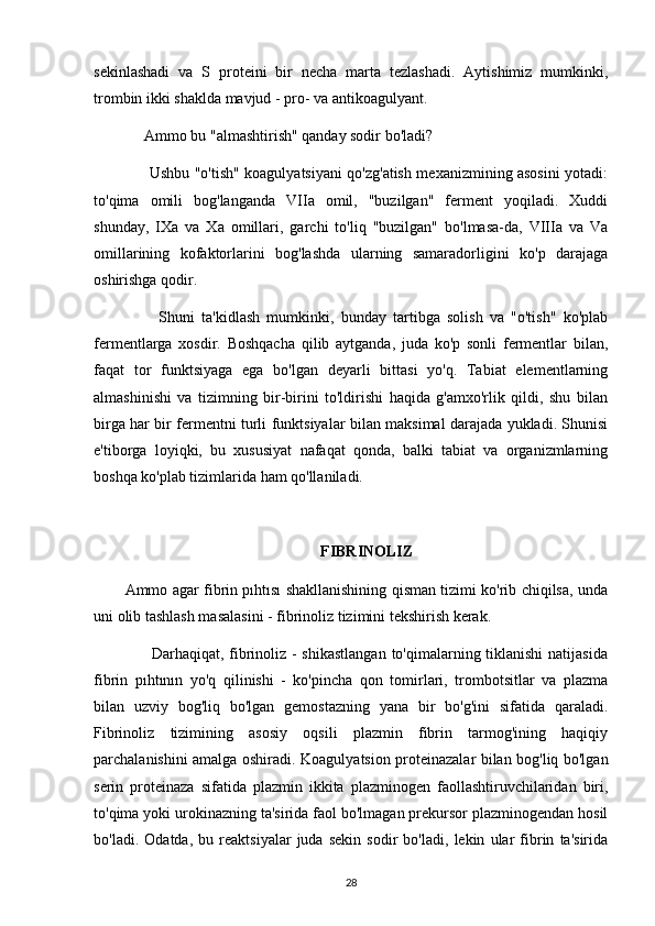 sekinlashadi   va   S   proteini   bir   necha   marta   tezlashadi.   Aytishimiz   mumkinki,
trombin ikki shaklda mavjud - pro- va antikoagulyant.
     Ammo bu "almashtirish" qanday sodir bo'ladi?
         Ushbu "o'tish" koagulyatsiyani qo'zg'atish mexanizmining asosini yotadi:
to'qima   omili   bog'langanda   VIIa   omil,   "buzilgan"   ferment   yoqiladi.   Xuddi
shunday,   IXa   va   Xa   omillari,   garchi   to'liq   "buzilgan"   bo'lmasa-da,   VIIIa   va   Va
omillarining   kofaktorlarini   bog'lashda   ularning   samaradorligini   ko'p   darajaga
oshirishga qodir.
          Shuni   ta'kidlash   mumkinki,   bunday   tartibga   solish   va   "o'tish"   ko'plab
fermentlarga   xosdir.   Boshqacha   qilib   aytganda,   juda   ko'p   sonli   fermentlar   bilan,
faqat   tor   funktsiyaga   ega   bo'lgan   deyarli   bittasi   yo'q.   Tabiat   elementlarning
almashinishi   va   tizimning   bir-birini   to'ldirishi   haqida   g'amxo'rlik   qildi,   shu   bilan
birga har bir fermentni turli funktsiyalar bilan maksimal darajada yukladi. Shunisi
e'tiborga   loyiqki,   bu   xususiyat   nafaqat   qonda,   balki   tabiat   va   organizmlarning
boshqa ko'plab tizimlarida ham qo'llaniladi.
FIBRINOLIZ
Ammo agar fibrin pıhtısı shakllanishining qisman tizimi ko'rib chiqilsa, unda
uni olib tashlash masalasini - fibrinoliz tizimini tekshirish kerak.
         Darhaqiqat, fibrinoliz - shikastlangan  to'qimalarning tiklanishi  natijasida
fibrin   pıhtının   yo'q   qilinishi   -   ko'pincha   qon   tomirlari,   trombotsitlar   va   plazma
bilan   uzviy   bog'liq   bo'lgan   gemostazning   yana   bir   bo'g'ini   sifatida   qaraladi.
Fibrinoliz   tizimining   asosiy   oqsili   plazmin   fibrin   tarmog'ining   haqiqiy
parchalanishini amalga oshiradi. Koagulyatsion proteinazalar bilan bog'liq bo'lgan
serin   proteinaza   sifatida   plazmin   ikkita   plazminogen   faollashtiruvchilaridan   biri,
to'qima yoki urokinazning ta'sirida faol bo'lmagan prekursor plazminogendan hosil
bo'ladi.   Odatda,   bu   reaktsiyalar   juda   sekin   sodir   bo'ladi,   lekin   ular   fibrin   ta'sirida
28 