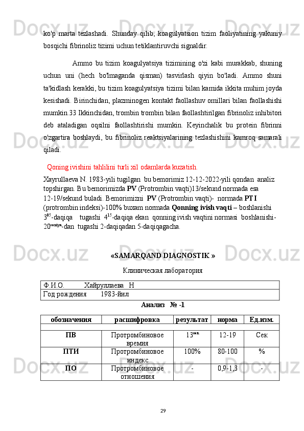 ko'p   marta   tezlashadi.   Shunday   qilib,   koagulyatsion   tizim   faoliyatining   yakuniy
bosqichi fibrinoliz tizimi uchun tetiklantiruvchi signaldir.
          Ammo   bu   tizim   koagulyatsiya   tizimining   o'zi   kabi   murakkab,   shuning
uchun   uni   (hech   bo'lmaganda   qisman)   tasvirlash   qiyin   bo'ladi.   Ammo   shuni
ta'kidlash kerakki, bu tizim koagulyatsiya tizimi bilan kamida ikkita muhim joyda
kesishadi. Birinchidan, plazminogen kontakt faollashuv omillari bilan faollashishi
mumkin.33 Ikkinchidan, trombin trombin bilan faollashtirilgan fibrinoliz inhibitori
deb   ataladigan   oqsilni   faollashtirishi   mumkin.   Keyinchalik   bu   protein   fibrinni
o'zgartira   boshlaydi,   bu   fibrinoliz   reaktsiyalarining   tezlashishini   kamroq   samarali
qiladi.
Qoning ivishini tahlilini turli xil odamlarda kuzatish.
Xayrullaeva N. 1983-yili tugilgan  bu bemorimiz 12-12-2022-yili qondan  analiz 
topshirgan. Bu bemorimizda  PV  (Protrombin vaqti)13/sekund normada esa         
12-19/sekund buladi. Bemorimizni   PV  (Protrombin vaqti)-  normada  PTI 
(protrombin indeksi)-100% buxam normada  Qonning ivish vaqti –  boshlanishi 
3 05
-daqiqa    tugashi  4 15
-daqiqa ekan  qonning ivish vaqtini normasi  boshlanishi-
20 soniya
-dan  tugashi 2-daqiqadan 5-daqiqagacha.
«SAMARQAND DIAGNOSTIK »
Клиническая лаборатория
Ф.И.О.           Хайруллаева   Н
Год рождения        1983-йил
Анализ   № -1
обозначения расшифровка результат норма Ед.изм.
ПВ Протромбиновое
времия 13 сек
12-19 Сек
ПТИ Протромбиновое
индекс 100% 80-100 %
ПО Протромбиновое
отношения - 0,9-1,3 -
29 