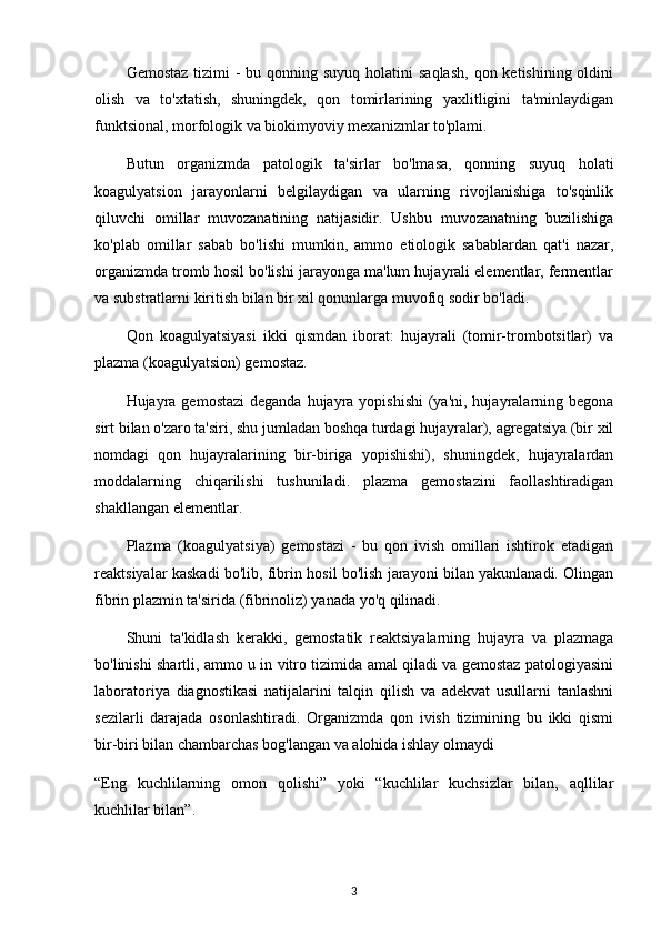 Gemostaz  tizimi  -  bu qonning suyuq holatini  saqlash,  qon ketishining oldini
olish   va   to'xtatish,   shuningdek,   qon   tomirlarining   yaxlitligini   ta'minlaydigan
funktsional, morfologik va biokimyoviy mexanizmlar to'plami.
Butun   organizmda   patologik   ta'sirlar   bo'lmasa,   qonning   suyuq   holati
koagulyatsion   jarayonlarni   belgilaydigan   va   ularning   rivojlanishiga   to'sqinlik
qiluvchi   omillar   muvozanatining   natijasidir.   Ushbu   muvozanatning   buzilishiga
ko'plab   omillar   sabab   bo'lishi   mumkin,   ammo   etiologik   sabablardan   qat'i   nazar,
organizmda tromb hosil bo'lishi jarayonga ma'lum hujayrali elementlar, fermentlar
va substratlarni kiritish bilan bir xil qonunlarga muvofiq sodir bo'ladi.
Qon   koagulyatsiyasi   ikki   qismdan   iborat:   hujayrali   (tomir-trombotsitlar)   va
plazma (koagulyatsion) gemostaz.
Hujayra gemostazi  deganda  hujayra yopishishi  (ya'ni, hujayralarning begona
sirt bilan o'zaro ta'siri, shu jumladan boshqa turdagi hujayralar), agregatsiya (bir xil
nomdagi   qon   hujayralarining   bir-biriga   yopishishi),   shuningdek,   hujayralardan
moddalarning   chiqarilishi   tushuniladi.   plazma   gemostazini   faollashtiradigan
shakllangan elementlar.
Plazma   (koagulyatsiya)   gemostazi   -   bu   qon   ivish   omillari   ishtirok   etadigan
reaktsiyalar kaskadi bo'lib, fibrin hosil bo'lish jarayoni bilan yakunlanadi. Olingan
fibrin plazmin ta'sirida (fibrinoliz) yanada yo'q qilinadi.
Shuni   ta'kidlash   kerakki,   gemostatik   reaktsiyalarning   hujayra   va   plazmaga
bo'linishi shartli, ammo u in vitro tizimida amal qiladi va gemostaz patologiyasini
laboratoriya   diagnostikasi   natijalarini   talqin   qilish   va   adekvat   usullarni   tanlashni
sezilarli   darajada   osonlashtiradi.   Organizmda   qon   ivish   tizimining   bu   ikki   qismi
bir-biri bilan chambarchas bog'langan va alohida ishlay olmaydi
“Eng   kuchlilarning   omon   qolishi”   yoki   “kuchlilar   kuchsizlar   bilan,   aqllilar
kuchlilar bilan”.
3 