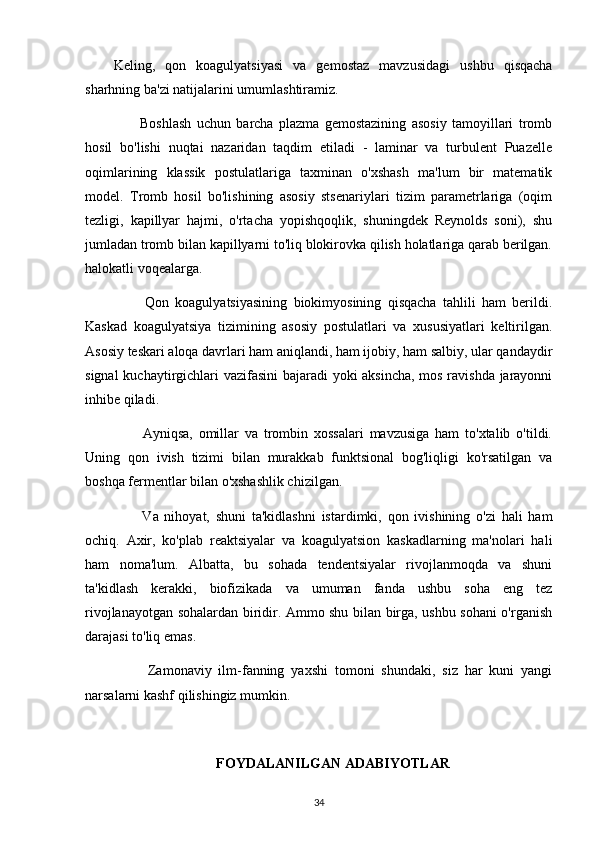 Keling,   qon   koagulyatsiyasi   va   gemostaz   mavzusidagi   ushbu   qisqacha
sharhning ba'zi natijalarini umumlashtiramiz.
          Boshlash   uchun   barcha   plazma   gemostazining   asosiy   tamoyillari   tromb
hosil   bo'lishi   nuqtai   nazaridan   taqdim   etiladi   -   laminar   va   turbulent   Puazelle
oqimlarining   klassik   postulatlariga   taxminan   o'xshash   ma'lum   bir   matematik
model.   Tromb   hosil   bo'lishining   asosiy   stsenariylari   tizim   parametrlariga   (oqim
tezligi,   kapillyar   hajmi,   o'rtacha   yopishqoqlik,   shuningdek   Reynolds   soni),   shu
jumladan tromb bilan kapillyarni to'liq blokirovka qilish holatlariga qarab berilgan.
halokatli voqealarga.
          Qon   koagulyatsiyasining   biokimyosining   qisqacha   tahlili   ham   berildi.
Kaskad   koagulyatsiya   tizimining   asosiy   postulatlari   va   xususiyatlari   keltirilgan.
Asosiy teskari aloqa davrlari ham aniqlandi, ham ijobiy, ham salbiy, ular qandaydir
signal kuchaytirgichlari vazifasini bajaradi yoki aksincha, mos ravishda jarayonni
inhibe qiladi.
          Ayniqsa,   omillar   va   trombin   xossalari   mavzusiga   ham   to'xtalib   o'tildi.
Uning   qon   ivish   tizimi   bilan   murakkab   funktsional   bog'liqligi   ko'rsatilgan   va
boshqa fermentlar bilan o'xshashlik chizilgan.
          Va   nihoyat,   shuni   ta'kidlashni   istardimki,   qon   ivishining   o'zi   hali   ham
ochiq.   Axir,   ko'plab   reaktsiyalar   va   koagulyatsion   kaskadlarning   ma'nolari   hali
ham   noma'lum.   Albatta,   bu   sohada   tendentsiyalar   rivojlanmoqda   va   shuni
ta'kidlash   kerakki,   biofizikada   va   umuman   fanda   ushbu   soha   eng   tez
rivojlanayotgan sohalardan biridir. Ammo shu bilan birga, ushbu sohani o'rganish
darajasi to'liq emas.
          Zamonaviy   ilm-fanning   yaxshi   tomoni   shundaki,   siz   har   kuni   yangi
narsalarni kashf qilishingiz mumkin.
FOYDALANILGAN ADABIYOTLAR
34