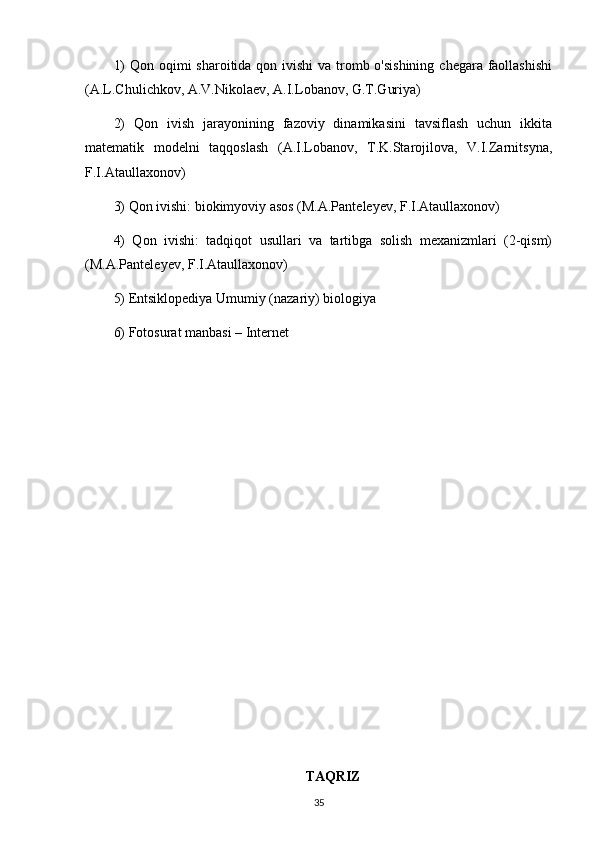 1)  Qon oqimi  sharoitida qon ivishi  va tromb o'sishining  chegara faollashishi
(A.L.Chulichkov, A.V.Nikolaev, A.I.Lobanov, G.T.Guriya)
2)   Qon   ivish   jarayonining   fazoviy   dinamikasini   tavsiflash   uchun   ikkita
matematik   modelni   taqqoslash   (A.I.Lobanov,   T.K.Starojilova,   V.I.Zarnitsyna,
F.I.Ataullaxonov)
3) Qon ivishi: biokimyoviy asos (M.A.Panteleyev, F.I.Ataullaxonov)
4)   Qon   ivishi:   tadqiqot   usullari   va   tartibga   solish   mexanizmlari   (2-qism)
(M.A.Panteleyev, F.I.Ataullaxonov)
5) Entsiklopediya Umumiy (nazariy) biologiya
6) Fotosurat manbasi – Internet
TAQRIZ
35 