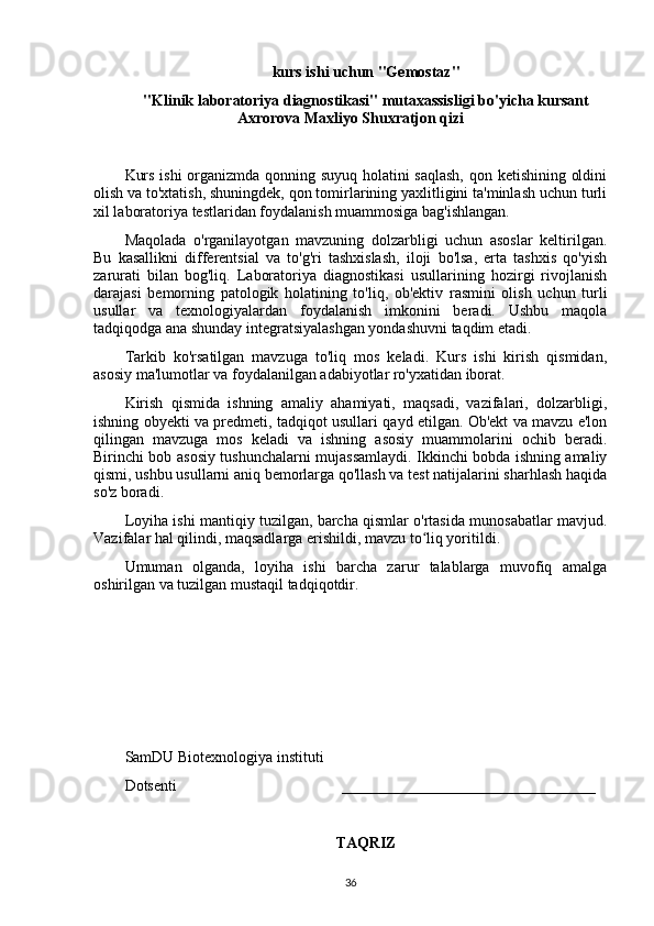 kurs ishi uchun "Gemostaz" 
"Klinik laboratoriya diagnostikasi" mutaxassisligi bo'yicha kursant
Axrorova Maxliyo Shuxratjon qizi
Kurs ishi  organizmda qonning suyuq holatini saqlash,  qon ketishining oldini
olish va to'xtatish, shuningdek, qon tomirlarining yaxlitligini ta'minlash uchun turli
xil laboratoriya testlaridan foydalanish muammosiga bag'ishlangan.
Maqolada   o'rganilayotgan   mavzuning   dolzarbligi   uchun   asoslar   keltirilgan.
Bu   kasallikni   differentsial   va   to'g'ri   tashxislash,   iloji   bo'lsa,   erta   tashxis   qo'yish
zarurati   bilan   bog'liq.   Laboratoriya   diagnostikasi   usullarining   hozirgi   rivojlanish
darajasi   bemorning   patologik   holatining   to'liq,   ob'ektiv   rasmini   olish   uchun   turli
usullar   va   texnologiyalardan   foydalanish   imkonini   beradi.   Ushbu   maqola
tadqiqodga ana shunday integratsiyalashgan yondashuvni taqdim etadi.
Tarkib   ko'rsatilgan   mavzuga   to'liq   mos   keladi.   Kurs   ishi   kirish   qismidan,
asosiy ma'lumotlar va foydalanilgan adabiyotlar ro'yxatidan iborat.
Kirish   qismida   ishning   amaliy   ahamiyati,   maqsadi,   vazifalari,   dolzarbligi,
ishning obyekti va predmeti, tadqiqot usullari qayd etilgan. Ob'ekt va mavzu e'lon
qilingan   mavzuga   mos   keladi   va   ishning   asosiy   muammolarini   ochib   beradi.
Birinchi bob asosiy tushunchalarni mujassamlaydi. Ikkinchi bobda ishning amaliy
qismi, ushbu usullarni aniq bemorlarga qo'llash va test natijalarini sharhlash haqida
so'z boradi.
Loyiha ishi mantiqiy tuzilgan, barcha qismlar o'rtasida munosabatlar mavjud.
Vazifalar hal qilindi, maqsadlarga erishildi, mavzu to liq yoritildi.ʻ
Umuman   olganda,   loyiha   ishi   barcha   zarur   talablarga   muvofiq   amalga
oshirilgan va tuzilgan mustaqil tadqiqotdir.
SamDU Biotexnologiya instituti
Dotsenti                                           _________________________________
TAQRIZ
36 