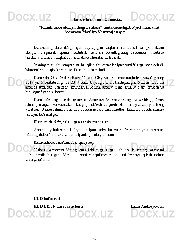 kurs ishi uchun "Gemostaz" 
"Klinik laboratoriya diagnostikasi" mutaxassisligi bo'yicha kursant
Axrorova Maxliyo Shuxratjon qizi
Mavzuning   dolzarbligi:   qon   suyuqligini   saqlash   trombotcit   va   gemostazni
chuqur   o’rganish   qonni   toxtatish   usullari   kasalligining   laborator   uslubida
tekshirish, turini aniqlash va erta davo choralarini ko'rish.
Ishning tuzilishi maqsad va hal qilinishi kerak bo'lgan vazifalarga mos keladi.
Material mantiqiy ketma-ketlikda taqdim etiladi.
Kurs   ishi   O'zbekiston   Respublikasi   Oliy   va   o'rta   maxsus   ta'lim   vazirligining
2017-yil   5-sentabrdagi   12-2017-sonli   buyrug'i   bilan   tasdiqlangan   Nizom   talablari
asosida  tuzilgan. Ish izoh, mundarija, kirish, asosiy qism, amaliy qism, xulosa va
bibliografiyadan iborat.
Kurs   ishining   kirish   qismida   Axrarova.M   mavzuning   dolzarbligi,   ilmiy
ishning maqsad va vazifalari, tadqiqot ob'ekti va predmeti, amaliy ahamiyati keng
yoritgan. Ushbu ishning birinchi bobida asosiy ma'lumotlar. Ikkinchi bobda amaliy
faoliyat ko'rsatilgan.
Kurs ishida 6 foydalanilgan asosiy manbalar.
Asarni   loyihalashda   1   foydalanilgan   jadvallar   va   8   chizmalar   yoki   rasmlar.
Ishning dolzarb mavzuga qaratilganligi ijobiy tomoni.
Kamchiliklari ma'lumotlar qisqaroq.
Xulosa.   Axrorova.Mning   kurs   ishi   tugallangan   ish   bo'lib,   uning   mazmuni
to'liq   ochib   berigan.   Men   bu   ishni   ma'qullayman   va   uni   himoya   qilish   uchun
tavsiya qilaman.
KLD kafedrasi
KLD DKTF kursi assistenti                                               Irina Andreyevna .
37 