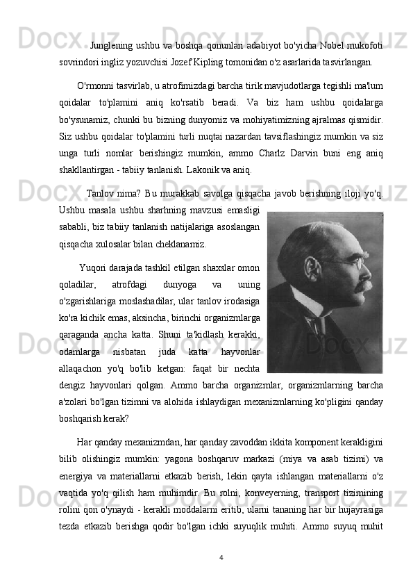                   Junglening  ushbu   va  boshqa   qonunlari  adabiyot  bo'yicha   Nobel  mukofoti
sovrindori ingliz yozuvchisi Jozef Kipling tomonidan o'z asarlarida tasvirlangan.
       O'rmonni tasvirlab, u atrofimizdagi barcha tirik mavjudotlarga tegishli ma'lum
qoidalar   to'plamini   aniq   ko'rsatib   beradi.   Va   biz   ham   ushbu   qoidalarga
bo'ysunamiz, chunki bu bizning dunyomiz va mohiyatimizning ajralmas qismidir.
Siz ushbu qoidalar to'plamini turli  nuqtai  nazardan tavsiflashingiz mumkin va siz
unga   turli   nomlar   berishingiz   mumkin,   ammo   Charlz   Darvin   buni   eng   aniq
shakllantirgan - tabiiy tanlanish. Lakonik va aniq.
              Tanlov   nima?   Bu   murakkab   savolga   qisqacha   javob   berishning   iloji   yo'q.
Ushbu   masala   ushbu   sharhning   mavzusi   emasligi
sababli, biz tabiiy tanlanish natijalariga asoslangan
qisqacha xulosalar bilan cheklanamiz.
        Yuqori darajada tashkil etilgan shaxslar omon
qoladilar,   atrofdagi   dunyoga   va   uning
o'zgarishlariga moslashadilar, ular tanlov irodasiga
ko'ra kichik emas, aksincha, birinchi organizmlarga
qaraganda   ancha   katta.   Shuni   ta'kidlash   kerakki,
odamlarga   nisbatan   juda   katta   hayvonlar
allaqachon   yo'q   bo'lib   ketgan:   faqat   bir   nechta
dengiz   hayvonlari   qolgan.   Ammo   barcha   organizmlar,   organizmlarning   barcha
a'zolari bo'lgan tizimni va alohida ishlaydigan mexanizmlarning ko'pligini qanday
boshqarish kerak?
       Har qanday mexanizmdan, har qanday zavoddan ikkita komponent kerakligini
bilib   olishingiz   mumkin:   yagona   boshqaruv   markazi   (miya   va   asab   tizimi)   va
energiya   va   materiallarni   etkazib   berish,   lekin   qayta   ishlangan   materiallarni   o'z
vaqtida   yo'q   qilish   ham   muhimdir.   Bu   rolni,   konveyerning,   transport   tizimining
rolini qon o'ynaydi - kerakli moddalarni eritib, ularni tananing har bir hujayrasiga
tezda   etkazib   berishga   qodir   bo'lgan   ichki   suyuqlik   muhiti.   Ammo   suyuq   muhit
4 