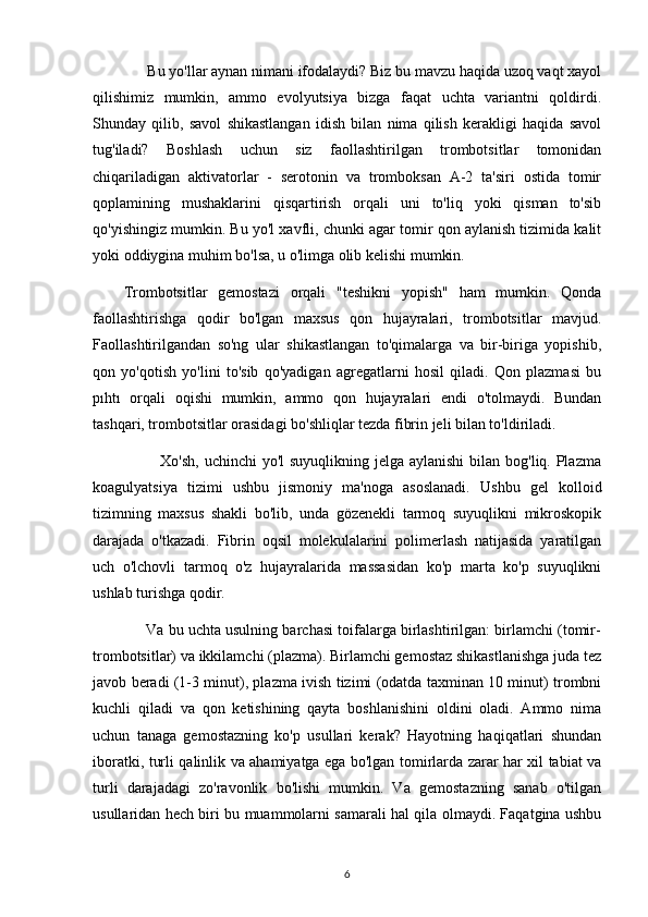       Bu yo'llar aynan nimani ifodalaydi? Biz bu mavzu haqida uzoq vaqt xayol
qilishimiz   mumkin,   ammo   evolyutsiya   bizga   faqat   uchta   variantni   qoldirdi.
Shunday   qilib,   savol   shikastlangan   idish   bilan   nima   qilish   kerakligi   haqida   savol
tug'iladi?   Boshlash   uchun   siz   faollashtirilgan   trombotsitlar   tomonidan
chiqariladigan   aktivatorlar   -   serotonin   va   tromboksan   A-2   ta'siri   ostida   tomir
qoplamining   mushaklarini   qisqartirish   orqali   uni   to'liq   yoki   qisman   to'sib
qo'yishingiz mumkin. Bu yo'l xavfli, chunki agar tomir qon aylanish tizimida kalit
yoki oddiygina muhim bo'lsa, u o'limga olib kelishi mumkin.
Trombotsitlar   gemostazi   orqali   "teshikni   yopish"   ham   mumkin.   Qonda
faollashtirishga   qodir   bo'lgan   maxsus   qon   hujayralari,   trombotsitlar   mavjud.
Faollashtirilgandan   so'ng   ular   shikastlangan   to'qimalarga   va   bir-biriga   yopishib,
qon   yo'qotish   yo'lini   to'sib   qo'yadigan   agregatlarni   hosil   qiladi.   Qon   plazmasi   bu
pıhtı   orqali   oqishi   mumkin,   ammo   qon   hujayralari   endi   o'tolmaydi.   Bundan
tashqari, trombotsitlar orasidagi bo'shliqlar tezda fibrin jeli bilan to'ldiriladi.
             Xo'sh,  uchinchi yo'l  suyuqlikning jelga aylanishi  bilan bog'liq. Plazma
koagulyatsiya   tizimi   ushbu   jismoniy   ma'noga   asoslanadi.   Ushbu   gel   kolloid
tizimning   maxsus   shakli   bo'lib,   unda   gözenekli   tarmoq   suyuqlikni   mikroskopik
darajada   o'tkazadi.   Fibrin   oqsil   molekulalarini   polimerlash   natijasida   yaratilgan
uch   o'lchovli   tarmoq   o'z   hujayralarida   massasidan   ko'p   marta   ko'p   suyuqlikni
ushlab turishga qodir.
      Va bu uchta usulning barchasi toifalarga birlashtirilgan: birlamchi (tomir-
trombotsitlar) va ikkilamchi (plazma). Birlamchi gemostaz shikastlanishga juda tez
javob beradi (1-3 minut), plazma ivish tizimi (odatda taxminan 10 minut) trombni
kuchli   qiladi   va   qon   ketishining   qayta   boshlanishini   oldini   oladi.   Ammo   nima
uchun   tanaga   gemostazning   ko'p   usullari   kerak?   Hayotning   haqiqatlari   shundan
iboratki, turli qalinlik va ahamiyatga ega bo'lgan tomirlarda zarar har xil tabiat va
turli   darajadagi   zo'ravonlik   bo'lishi   mumkin.   Va   gemostazning   sanab   o'tilgan
usullaridan hech biri bu muammolarni samarali hal qila olmaydi. Faqatgina ushbu
6 